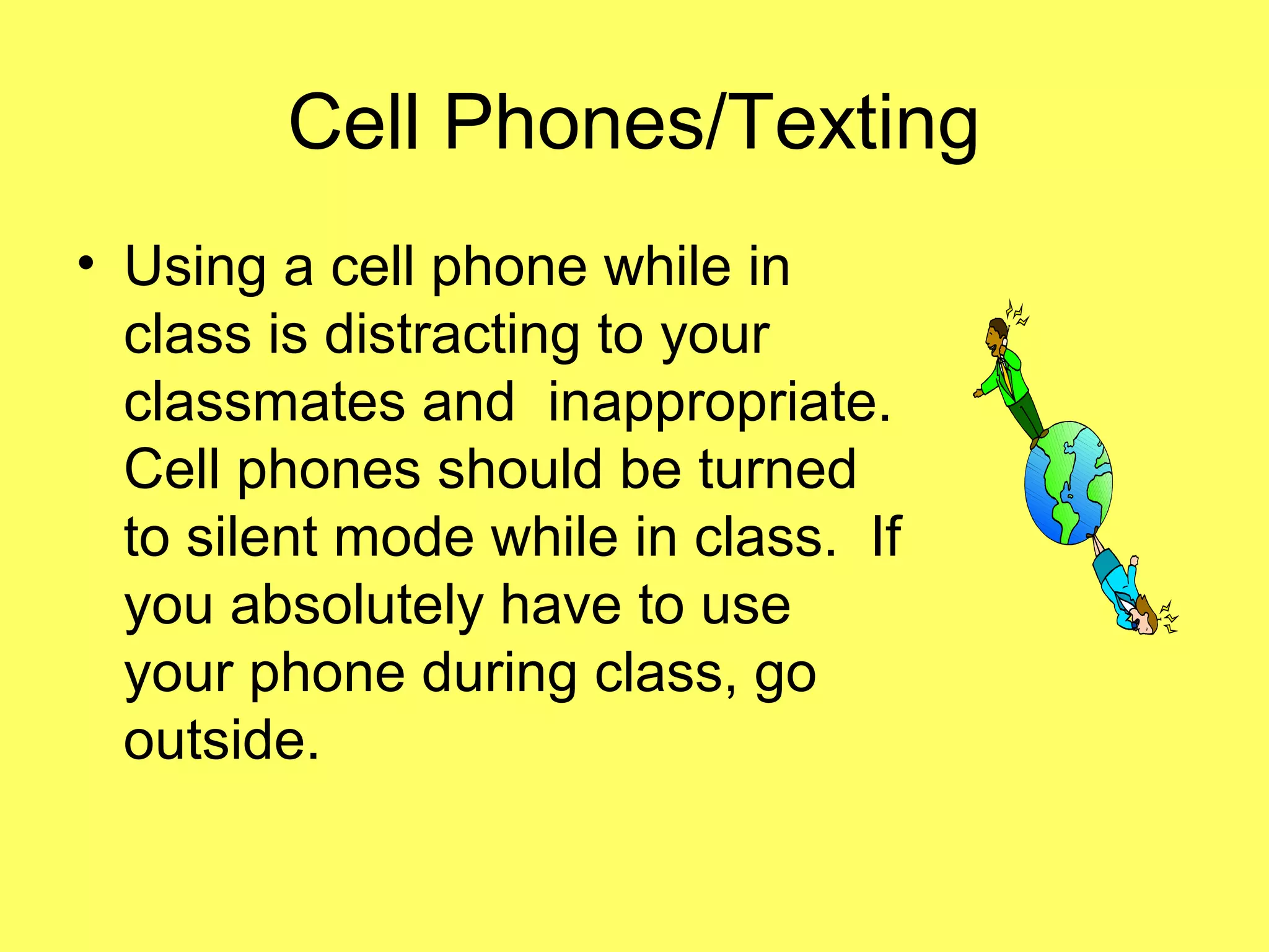 Cell Phones/Texting
• Using a cell phone while in
class is distracting to your
classmates and inappropriate.
Cell phones should be turned
to silent mode while in class. If
you absolutely have to use
your phone during class, go
outside.
 