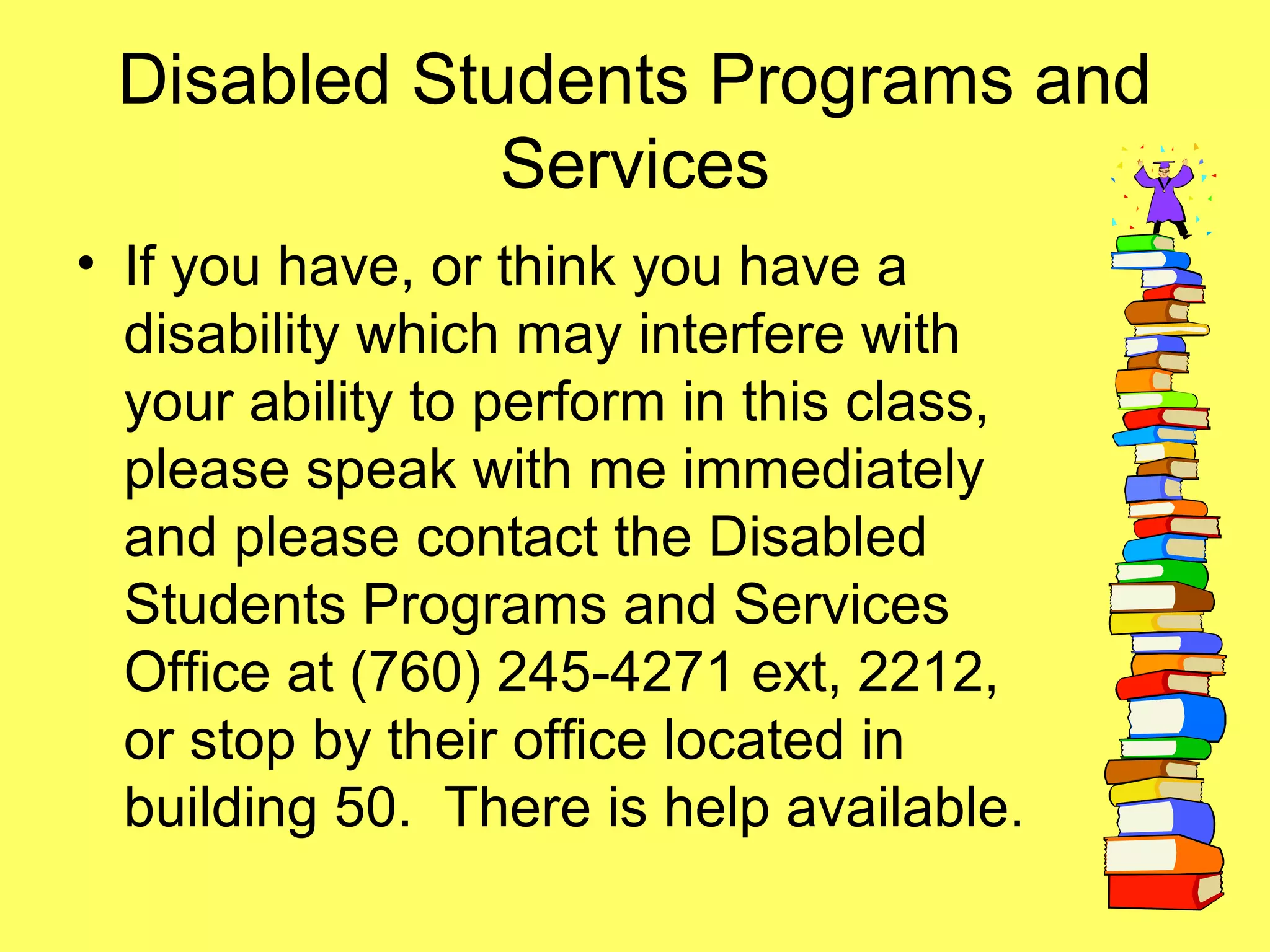 Disabled Students Programs and
Services
• If you have, or think you have a
disability which may interfere with
your ability to perform in this class,
please speak with me immediately
and please contact the Disabled
Students Programs and Services
Office at (760) 245-4271 ext, 2212,
or stop by their office located in
building 50. There is help available.
 