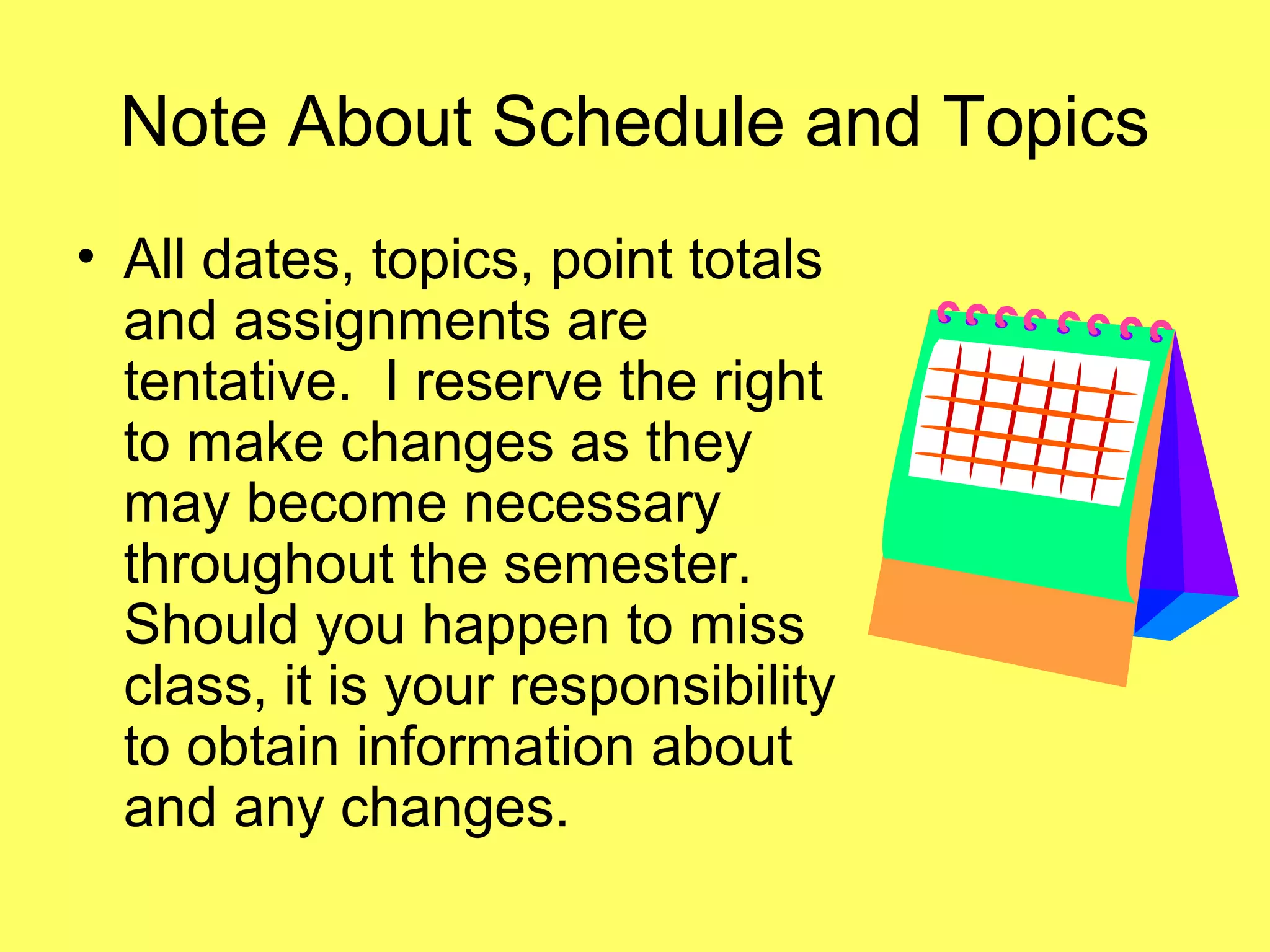 Note About Schedule and Topics
• All dates, topics, point totals
and assignments are
tentative. I reserve the right
to make changes as they
may become necessary
throughout the semester.
Should you happen to miss
class, it is your responsibility
to obtain information about
and any changes.
 