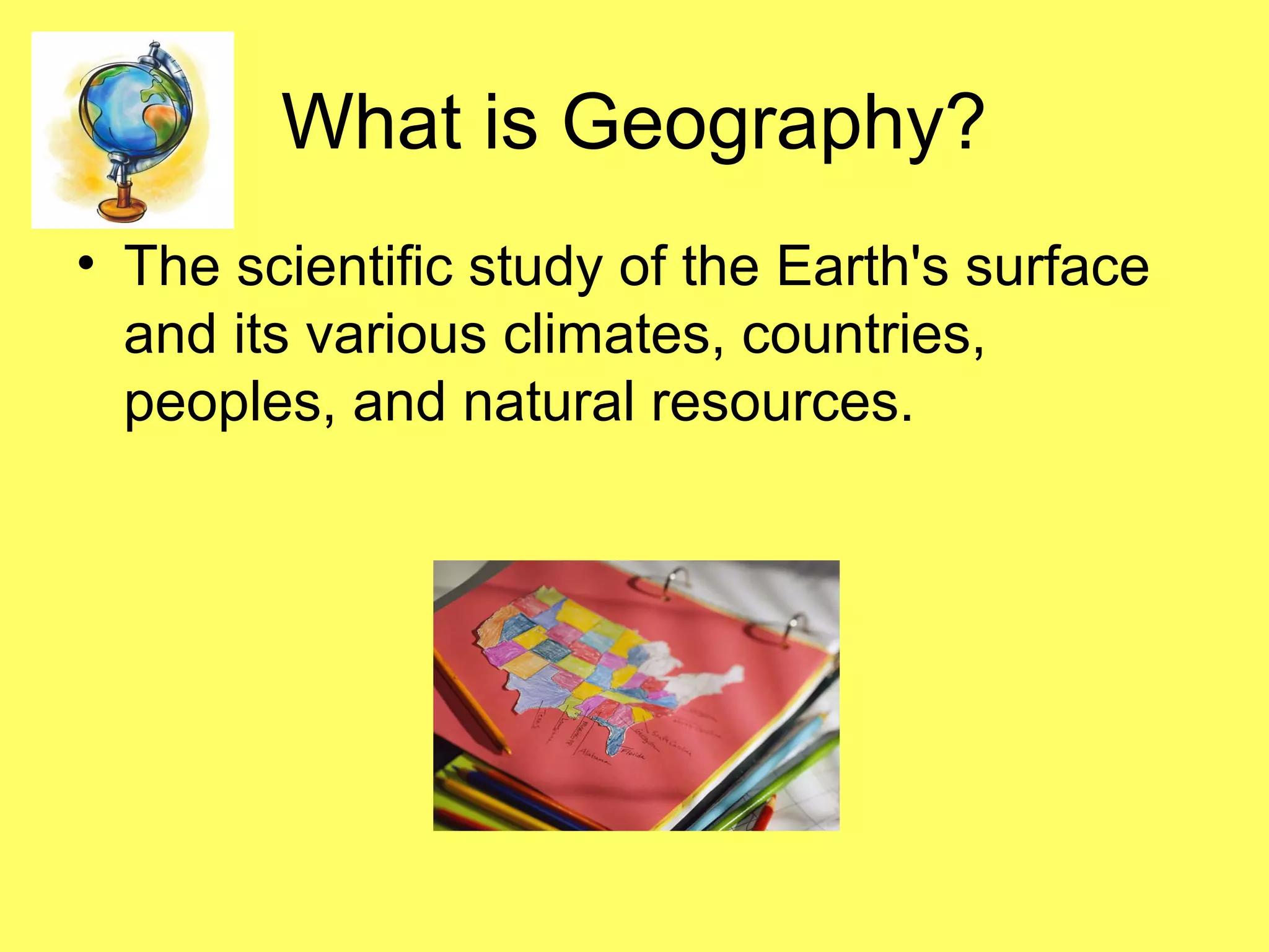 What is Geography?
• The scientific study of the Earth's surface
and its various climates, countries,
peoples, and natural resources.
 