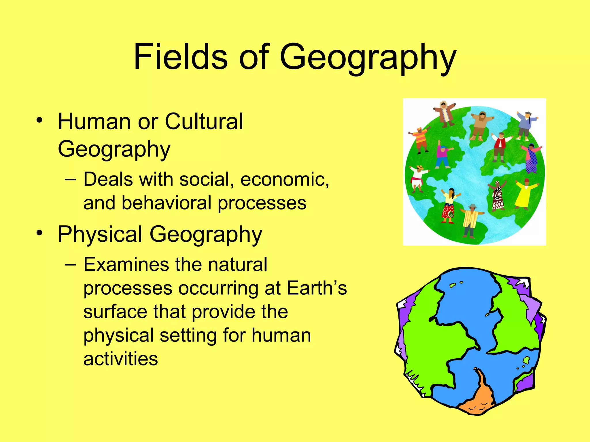 Fields of Geography
• Human or Cultural
Geography
– Deals with social, economic,
and behavioral processes
• Physical Geography
– Examines the natural
processes occurring at Earth’s
surface that provide the
physical setting for human
activities
 