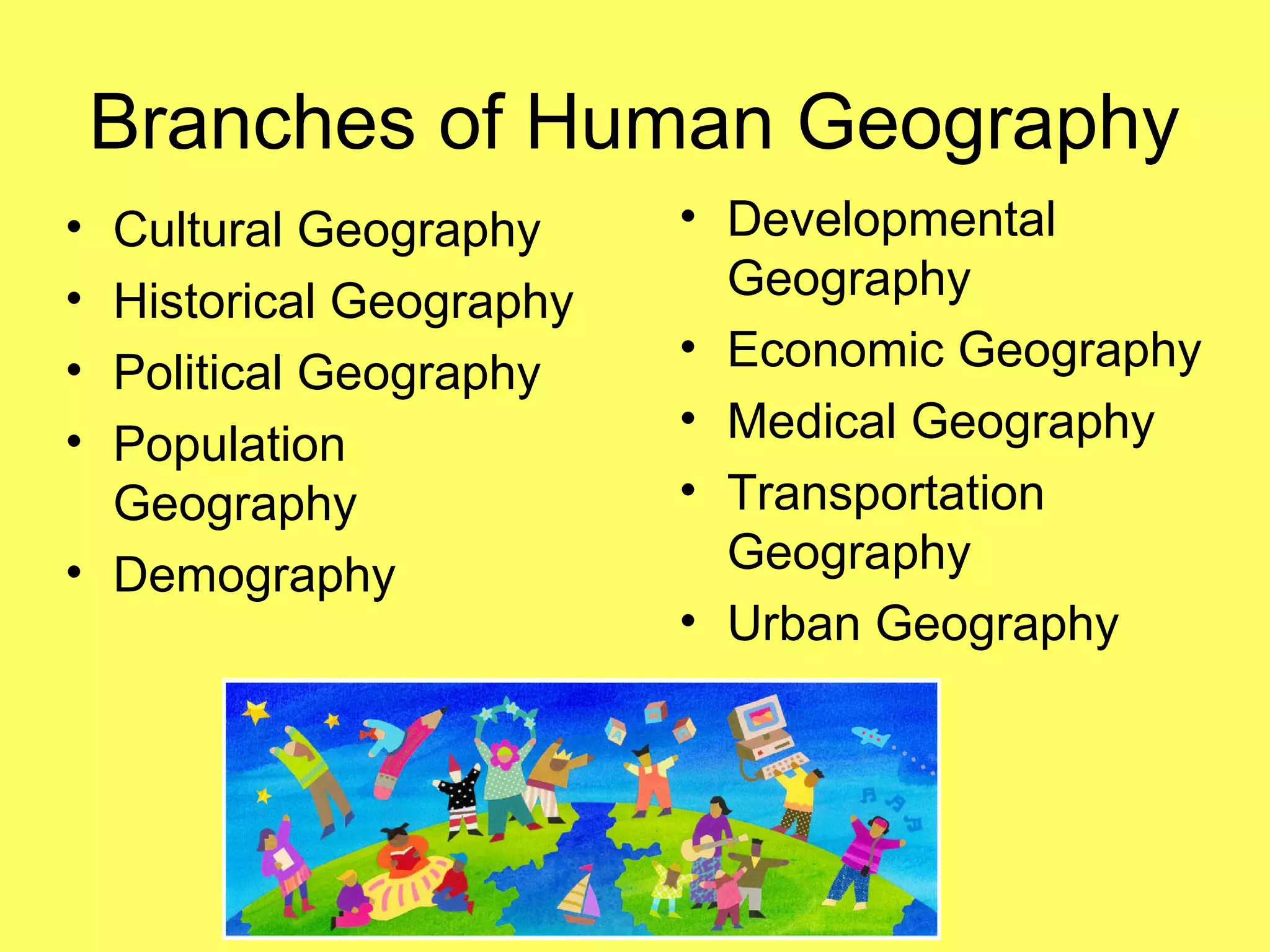 Branches of Human Geography
• Developmental
Geography
• Economic Geography
• Medical Geography
• Transportation
Geography
• Urban Geography
• Cultural Geography
• Historical Geography
• Political Geography
• Population
Geography
• Demography
 