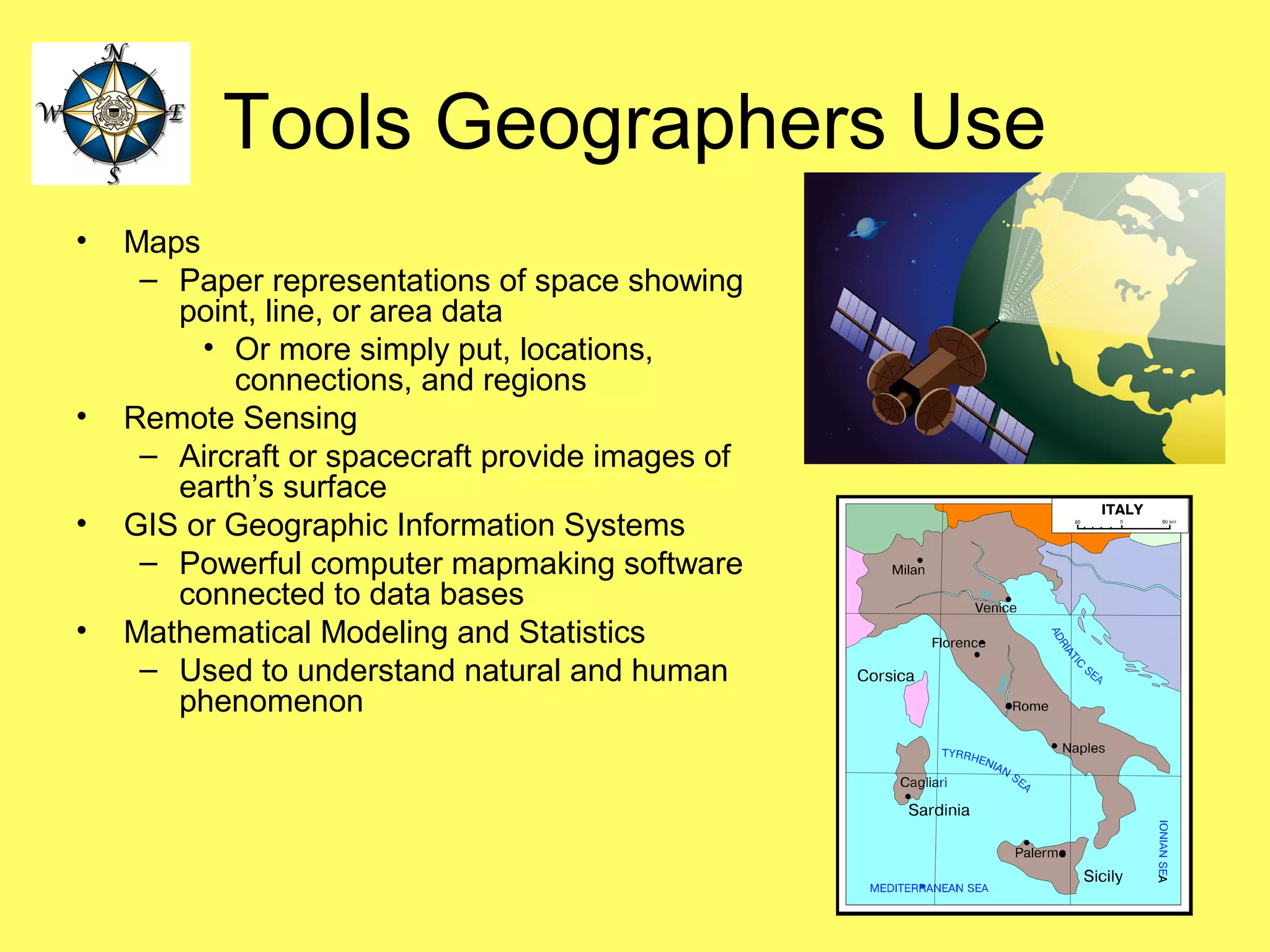 Tools Geographers Use
• Maps
– Paper representations of space showing
point, line, or area data
• Or more simply put, locations,
connections, and regions
• Remote Sensing
– Aircraft or spacecraft provide images of
earth’s surface
• GIS or Geographic Information Systems
– Powerful computer mapmaking software
connected to data bases
• Mathematical Modeling and Statistics
– Used to understand natural and human
phenomenon
 