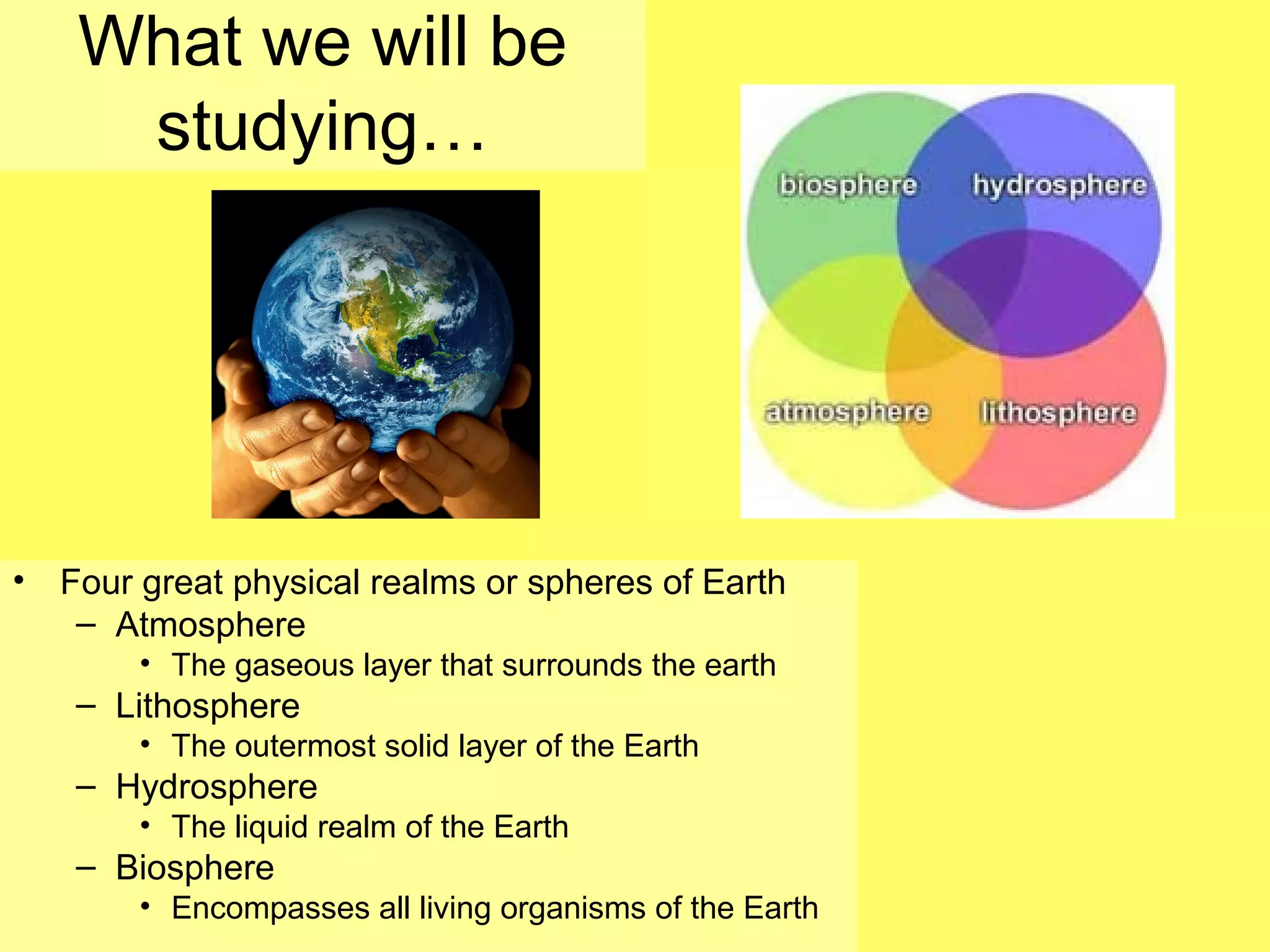 What we will be
studying…
• Four great physical realms or spheres of Earth
– Atmosphere
• The gaseous layer that surrounds the earth
– Lithosphere
• The outermost solid layer of the Earth
– Hydrosphere
• The liquid realm of the Earth
– Biosphere
• Encompasses all living organisms of the Earth
 