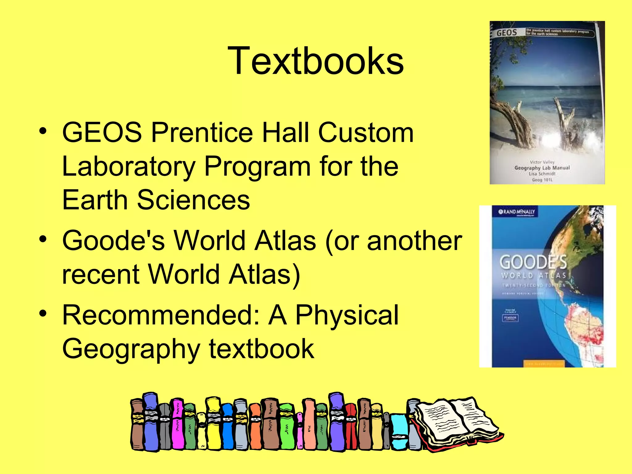 Textbooks
• GEOS Prentice Hall Custom
Laboratory Program for the
Earth Sciences
• Goode's World Atlas (or another
recent World Atlas)
• Recommended: A Physical
Geography textbook
 