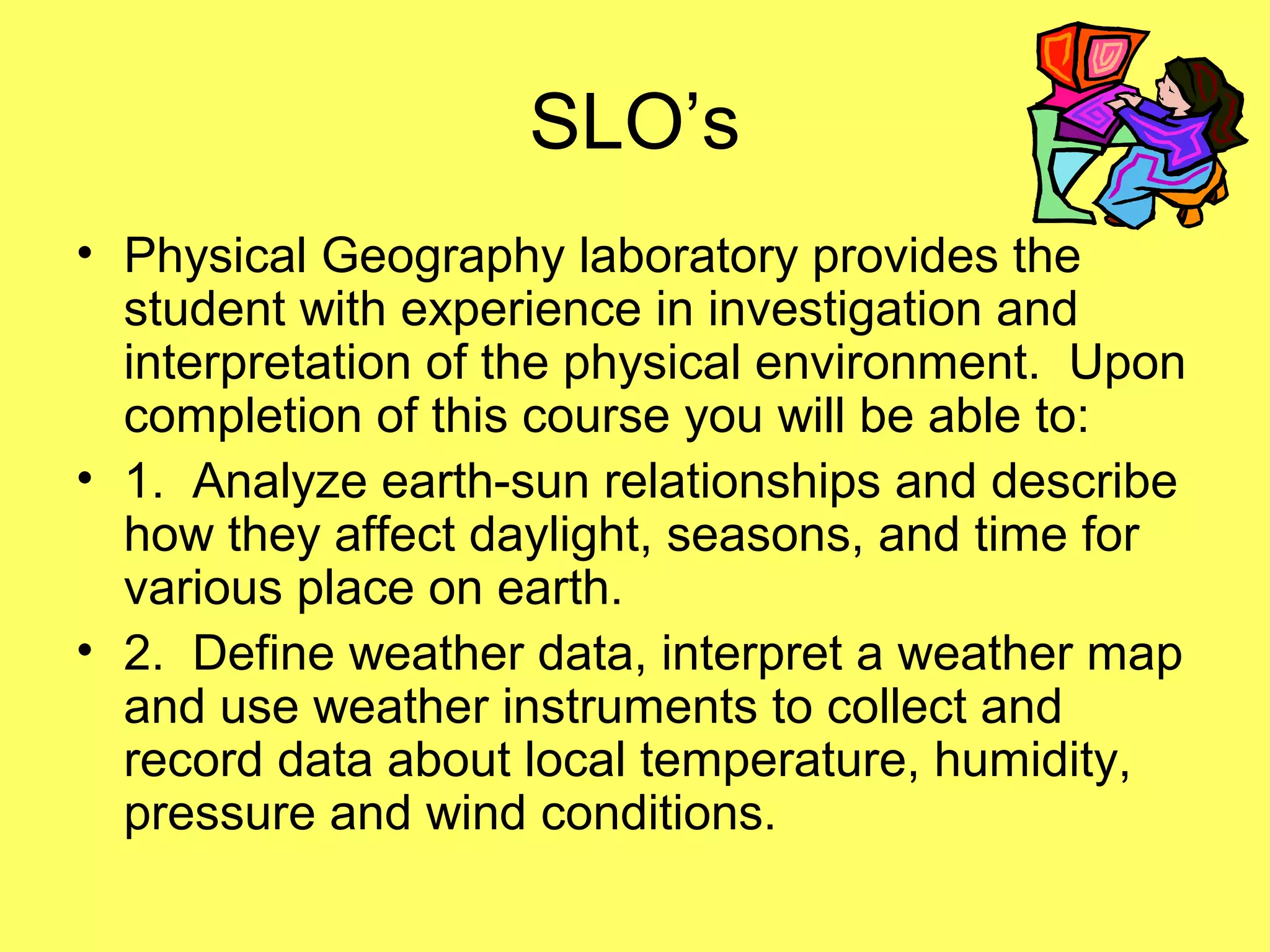 SLO’s
• Physical Geography laboratory provides the
student with experience in investigation and
interpretation of the physical environment. Upon
completion of this course you will be able to:
• 1. Analyze earth-sun relationships and describe
how they affect daylight, seasons, and time for
various place on earth.
• 2. Define weather data, interpret a weather map
and use weather instruments to collect and
record data about local temperature, humidity,
pressure and wind conditions.
 