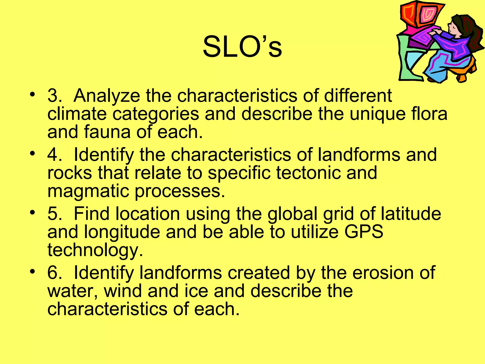 SLO’s
• 3. Analyze the characteristics of different
climate categories and describe the unique flora
and fauna of each.
• 4. Identify the characteristics of landforms and
rocks that relate to specific tectonic and
magmatic processes.
• 5. Find location using the global grid of latitude
and longitude and be able to utilize GPS
technology.
• 6. Identify landforms created by the erosion of
water, wind and ice and describe the
characteristics of each.
 