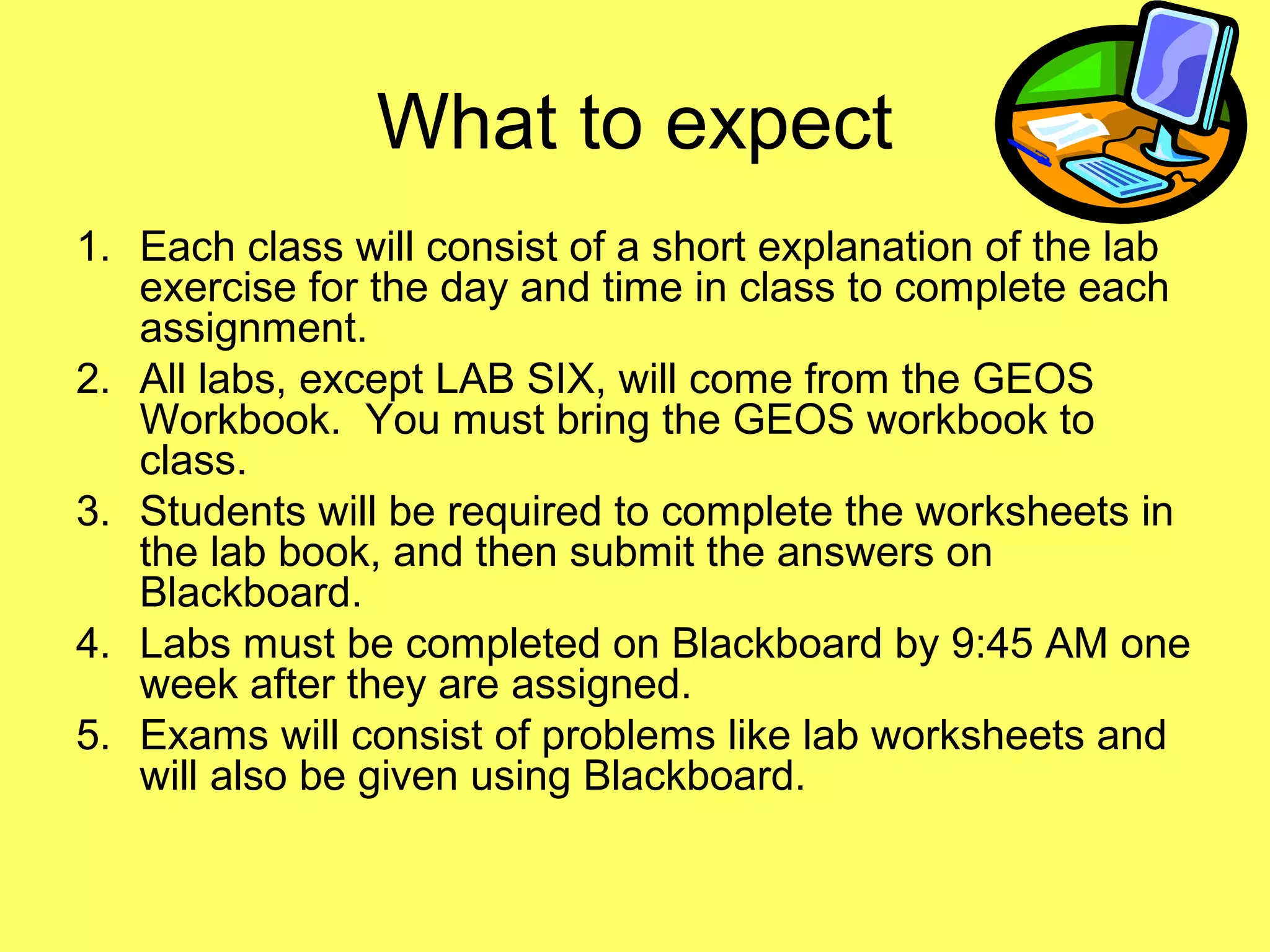 What to expect
1. Each class will consist of a short explanation of the lab
exercise for the day and time in class to complete each
assignment.
2. All labs, except LAB SIX, will come from the GEOS
Workbook. You must bring the GEOS workbook to
class.
3. Students will be required to complete the worksheets in
the lab book, and then submit the answers on
Blackboard.
4. Labs must be completed on Blackboard by 9:45 AM one
week after they are assigned.
5. Exams will consist of problems like lab worksheets and
will also be given using Blackboard.
 
