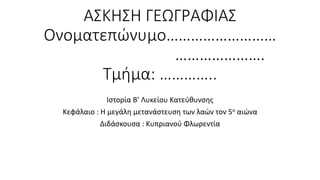 ΑΣΚΗΣΗ ΓΕΩΓΡΑΦΙΑΣ
Ονοματεπώνυμο………………………
………………….
Τμήμα: …………..
Ιστορία Β’ Λυκείου Κατεύθυνσης
Κεφάλαιο : Η μεγάλη μετανάστευση των λαών τον 5ο αιώνα
Διδάσκουσα : Κυπριανού Φλωρεντία
 