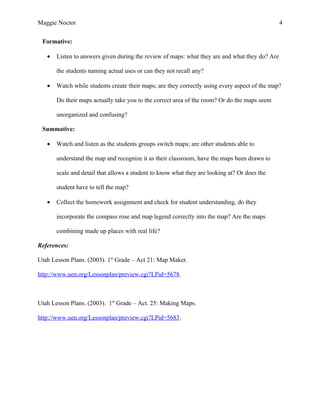 Maggie Noctor                                                                                   4

 Formative:

   •   Listen to answers given during the review of maps: what they are and what they do? Are

       the students naming actual uses or can they not recall any?

   •   Watch while students create their maps; are they correctly using every aspect of the map?

       Do their maps actually take you to the correct area of the room? Or do the maps seem

       unorganized and confusing?

 Summative:

   •   Watch and listen as the students groups switch maps; are other students able to

       understand the map and recognize it as their classroom, have the maps been drawn to

       scale and detail that allows a student to know what they are looking at? Or does the

       student have to tell the map?

   •   Collect the homework assignment and check for student understanding, do they

       incorporate the compass rose and map legend correctly into the map? Are the maps

       combining made up places with real life?

References:

Utah Lesson Plans. (2003). 1st Grade – Act 21: Map Maker.

http://www.uen.org/Lessonplan/preview.cgi?LPid=5678.



Utah Lesson Plans. (2003). 1st Grade – Act. 25: Making Maps.

http://www.uen.org/Lessonplan/preview.cgi?LPid=5683.
 