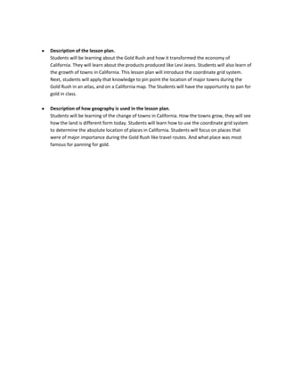 Description of the lesson plan.
Students will be learning about the Gold Rush and how it transformed the economy of
California. They will learn about the products produced like Levi Jeans. Students will also learn of
the growth of towns in California. This lesson plan will introduce the coordinate grid system.
Next, students will apply that knowledge to pin point the location of major towns during the
Gold Rush in an atlas, and on a California map. The Students will have the opportunity to pan for
gold in class.

Description of how geography is used in the lesson plan.
Students will be learning of the change of towns in California. How the towns grow, they will see
how the land is different form today. Students will learn how to use the coordinate grid system
to determine the absolute location of places in California. Students will focus on places that
were of major importance during the Gold Rush like travel routes. And what place was most
famous for panning for gold.
 