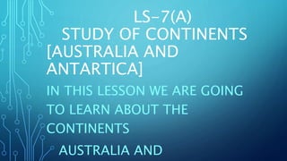 LS-7(A)
STUDY OF CONTINENTS
[AUSTRALIA AND
ANTARTICA]
IN THIS LESSON WE ARE GOING
TO LEARN ABOUT THE
CONTINENTS
AUSTRALIA AND
 