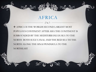 AFRICA
 AFRICA IS THE WORLDS SECOND LARGEST MOST
POPULOUS CONTINENT AFTER ASIA THE CONTINENT IS
SURROUNDED BY THE MEDITERRANEAN SEA TO THE
NORTH BOTH SUEZ CANAL AND THE RED SEA TH THE
NORTH ALONG THE SINAI PENINSULA TO THE
NORTHEAST
 
