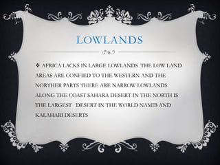 LOWLANDS
 AFRICA LACKS IN LARGE LOWLANDS THE LOW LAND
AREAS ARE CONFIED TO THE WESTERN AND THE
NORTHER PARTS THERE ARE NARROW LOWLANDS
ALONG THE COAST SAHARA DESERT IN THE NORTH IS
THE LARGEST DESERT IN THE WORLD NAMIB AND
KALAHARI DESERTS
 