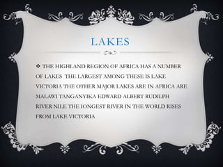 LAKES
 THE HIGHLAND REGION OF AFRICA HAS A NUMBER
OF LAKES THE LARGEST AMONG THESE IS LAKE
VICTORIA THE OTHER MAJOR LAKES ARE IN AFRICA ARE
MALAWI TANGANYIKA EDWARD ALBERT RUDILPH
RIVER NILE THE IONGEST RIVER IN THE WORLD RISES
FROM LAKE VICTORIA
 