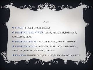  STRAIT – STRAIT OF GIBRALTAR
 IMPORTANT MOUNTAINS – ALPS , PYRENEES, BALKANS ,
CAUCASUS , URAL
 IMPORTANT PEAKS – MOUNT BLANC , MOUNT ELBRUS
 IMPORTANT CITES – LONDON , PARIS , COPENHANGEN ,
MOSCOW , BERLIN , WARSAW , VIENNA
 ISLANDS – BRITISH ISLES,ICELAND,SARDINIA,SICILY,CRETE
 