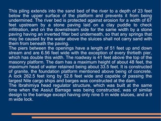 This piling extends into the sand bed of the river to a depth of 23 feet below the upper surface of the platform and prevents it from being undermined. The river bed is protected against erosion for a width of 67 feet upstream by a stone paving laid on a clay puddle to check infiltration, and on the downstream side for the same width by a stone paving having an inverted filter bed underneath, so that any springs that may be caused by the water above the sluices shall not carry sand with them from beneath the paving. The piers between the openings have a length of 51 feet up and down stream and are 6.56 feet wide with the exception of every thirtieth pier, which has double this width. The roadway is 41 feet above the top of the masonry platform. The dam has a maximum height of about 48 feet, the maximum head of water retained being about 33.5 feet. It is constructed of granite, the foundation platform mentioned above being of concrete. A lock 262.5 feet long by 52.8 feet wide and capable of passing the largest Nile cargo ships and barges was constructed at the dam. The Ibrahimiya head regulator structure, which was built at the same time when the Assiut Barrage was being constructed, was of similar design to the barrage except having only nine 5 m wide sluices, and a 9 m wide lock. 