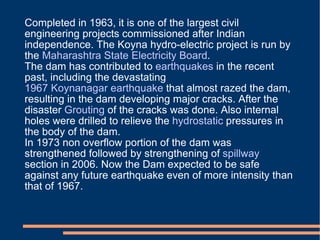 Completed in 1963, it is one of the largest civil engineering projects commissioned after Indian independence. The Koyna hydro-electric project is run by the  Maharashtra State Electricity Board . The dam has contributed to  earthquakes  in the recent past, including the devastating  1967 Koynanagar earthquake  that almost razed the dam, resulting in the dam developing major cracks. After the disaster  Grouting  of the cracks was done. Also internal holes were drilled to relieve the  hydrostatic  pressures in the body of the dam. In 1973 non overflow portion of the dam was strengthened followed by strengthening of  spillway  section in 2006. Now the Dam expected to be safe against any future earthquake even of more intensity than that of 1967. 