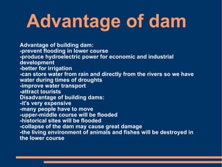 Advantage of dam Advantage of building dam:  -prevent flooding in lower course  -produce hydroelectric power for economic and industrial development  -better for irrigation  -can store water from rain and directly from the rivers so we have water during times of droughts  -improve water transport  -attract tourists  Disadvantage of building dams:  -it's very expensive  -many people have to move  -upper-middle course will be flooded  -historical sites will be flooded  -collapse of the dam may cause great damage  -the living environment of animals and fishes will be destroyed in the lower course 