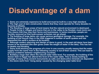 Disadvantage of a dam 1. Dams are extremely expensive to build and must be built to a very high standard. 2. The high cost of dam construction means that they must operate for many decades to become profitable. 3. The flooding of large areas of land means that the natural environment is destroyed. 4. People living in villages and towns that are in the valley to be flooded, must move out. This means that they lose their farms and businesses. In some countries, people are forcibly removed so that hydro-power schemes can go ahead. 5. The building of large dams can cause serious geological damage. For example, the building of the Hoover Dam in the USA triggered a number of earth quakes and has depressed the earth’s surface at its location. 6. Although modern planning and design of dams is good, in the past old dams have been known to be breached (the dam gives under the weight of water in the lake). This has led to deaths and flooding. 7. Dams built blocking the progress of a river in one country usually means that the water supply from the same river in the following country is out of their control. This can lead to serious problems between neighbouring countries. 8. Building a large dam alters the natural water table level. For example, the building of the Aswan Dam in Egypt has altered the level of the water table. This is slowly leading to damage of many of its ancient monuments as salts and destructive minerals are deposited in the stone work from ‘rising damp’ caused by the changing water table level 