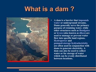 What is a dam ? A dam is a barrier that  impounds   water  or underground streams. Dams generally serve the primary purpose of retaining water, while other structures such as  floodgates  or  levees  (also known as  dikes ) are used to manage or prevent water flow into specific land regions.  Hydropower  and  pumped-storage hydroelectricity  are often used in conjunction with dams to generate electricity. A dam can also be used to collect water or for storage of water which can be evenly distributed between locations. 