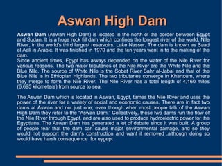 Aswan High Dam Aswan Dam  (Aswan High Dam) is located in the north of the border between Egypt and Sudan. It is a huge rock fill dam which confines the longest river of the world, Nile River, in the world's third largest reservoirs, Lake Nasser. The dam is known as Saad el Aali in Arabic. It was finished in 1970 and the ten years went in to the making of the dam.  Since ancient times, Egypt has always depended on the water of the Nile River for various reasons. The two major tributaries of the Nile River are the White Nile and the Blue Nile. The source of White Nile is the Sobat River Bahr al-Jabal and that of the Blue Nile is in Ethiopian Highlands. The two tributaries converge in Khartoum, where they merge to form the Nile River. The Nile River has a total length of 4,160 miles (6,695 kilometers) from source to sea.  The Aswan Dam which is located in Aswan, Egypt, tames the Nile River and uses the power of the river for a variety of social and economic causes. There are in fact two dams at Aswan and not just one; even though when most people talk of the Aswan High Dam they refer to the “Aswan Dam.” Collectively, these two dams run the flow of the Nile River through Egypt, and are also used to produce hydroelectric power for the Egyptians. The Aswan Dam has generated a lot of debate since it was built. A group of people fear that the dam can cause major environmental damage, and so they would not support the dam’s construction and want it removed .although doing so   would have harsh consequence   for eygept 