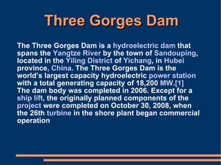 Three Gorges Dam The Three Gorges Dam is a  hydroelectric   dam  that spans the  Yangtze River  by the town of  Sandouping , located in the  Yiling District  of  Yichang , in  Hubei  province,  China . The Three Gorges Dam is the world’s largest capacity hydroelectric  power station  with a total generating capacity of 18,200  MW . [1] The dam body was completed in 2006. Except for a  ship lift , the originally planned components of the  project  were completed on October 30, 2008, when the 26th  turbine  in the shore plant began commercial operation 