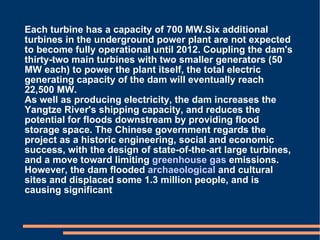 Each turbine has a capacity of 700 MW.Six additional turbines in the underground power plant are not expected to become fully operational until 2012. Coupling the dam's thirty-two main turbines with two smaller generators (50 MW each) to power the plant itself, the total electric generating capacity of the dam will eventually reach 22,500 MW. As well as producing electricity, the dam increases the Yangtze River's shipping capacity, and reduces the potential for floods downstream by providing flood storage space. The Chinese government regards the project as a historic engineering, social and economic success, with the design of state-of-the-art large turbines, and a move toward limiting  greenhouse gas  emissions. However, the dam flooded  archaeological  and cultural sites and displaced some 1.3 million people, and is causing significant 