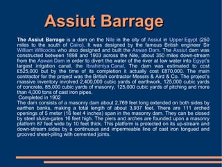 Assiut Barrage The Assiut Barrage  is a dam on the  Nile  in the city of  Assiut  in  Upper Egypt  (250 miles to the south of  Cairo ). It was designed by the famous British engineer Sir  William Willcocks  who also designed and built the  Aswan Dam . The  Assiut  dam was constructed between 1898 and 1903 across the Nile, about 350 miles down-stream from the  Aswan Dam  in order to divert the water of the river at low water into  Egypt ’s largest irrigation canal, the  Ibrahimiya Canal . The dam was estimated to cost £525,000 but by the time of its completion it actually cost £870,000. The main contractor for the project was the British contractor Messrs & Aird & Co. The project’s massive inventory involved 2,400,000 cubic yards of earthwork, 125,000 cubic yards of concrete, 85,000 cubic yards of masonry, 125,000 cubic yards of pitching and more than 4,000 tons of cast iron pipes.  Completed in 1902  The dam consists of a masonry dam about 2,769 feet long extended on both sides by earthen banks, making a total length of about 3,937 feet. There are 111 arched openings of 5 meter (16 feet 4 inches) span in the masonry dam. They can be closed by steel sluice-gates 16 feet high. The piers and arches are founded upon a masonry platform 87 feet wide by 10 feet thick. This platform is protected on its up-stream and down-stream sides by a continuous and impermeable line of cast iron tongued and grooved sheet-piling with cemented joints. 