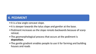 4. PEDIMENT
• It is a low angle concave slope.
• It is steeper towards the talus slope and gentler at the base.
• Pediment increases as the slope rereats backwards because of scarp
retreat.
• The geomorphological process that occurs at the pediment is
deposition.
• The gentle gradient enables people to use it for farming and building
houses and roads
 