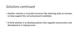 Solutions continued
• Another solution is to build structures like retaining walls or terraces
to help support the soil and prevent landslides.
• A third solution is to develop policies that regulate construction and
development in sloping areas.
 