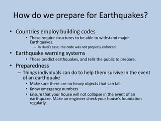How do we prepare for Earthquakes?Countries employ building codesThese require structures to be able to withstand major Earthquakes.In Haiti’s case, the code was not properly enforced.Earthquake warning systemsThese predict earthquakes, and tells the public to prepare. PreparednessThings individuals can do to help them survive in the event of an earthquakeMake sure there are no heavy objects that can fall.Know emergency numbersEnsure that your house will not collapse in the event of an earthquake. Make an engineer check your house’s foundation regularly.