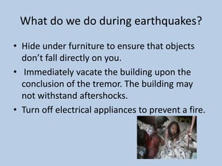 What do we do during earthquakes?Hide under furniture to ensure that objects don’t fall directly on you. Immediately vacate the building upon the conclusion of the tremor. The building may not withstand aftershocks. Turn off electrical appliances to prevent a fire.