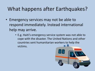 What happens after Earthquakes?Emergency services may not be able to respond immediately. Instead international help may arrive.E.g. Haiti’s emergency service system was not able to cope with the disaster. The United Nations and other countries sent humanitarian workers to help the victims. 