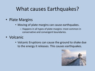 What causes Earthquakes?Plate MarginsMoving of plate margins can cause earthquakes.Happens in all types of plate margins: most common in conservative and convergent boundaries. VolcanicVolcanic Eruptions can cause the ground to shake due to the energy it releases. This causes earthquakes.