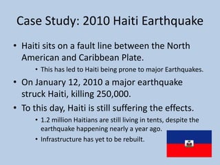 Case Study: 2010 Haiti EarthquakeHaiti sits on a fault line between the North American and Caribbean Plate. This has led to Haiti being prone to major Earthquakes. On January 12, 2010 a major earthquake struck Haiti, killing 250,000. To this day, Haiti is still suffering the effects.1.2 million Haitians are still living in tents, despite the earthquake happening nearly a year ago. Infrastructure has yet to be rebuilt. 