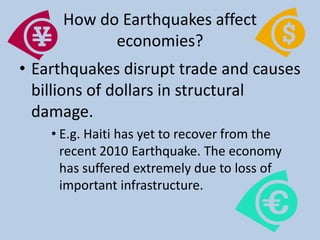 How do Earthquakes affect economies?Earthquakes disrupt trade and causes billions of dollars in structural damage. E.g. Haiti has yet to recover from the recent 2010 Earthquake. The economy has suffered extremely due to loss of important infrastructure. 