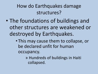 How do Earthquakes damage structures?The foundations of buildings and other structures are weakened or destroyed by Earthquakes. This may cause them to collapse, or be declared unfit for human occupancy.  Hundreds of buildings in Haiti collapsed. 
