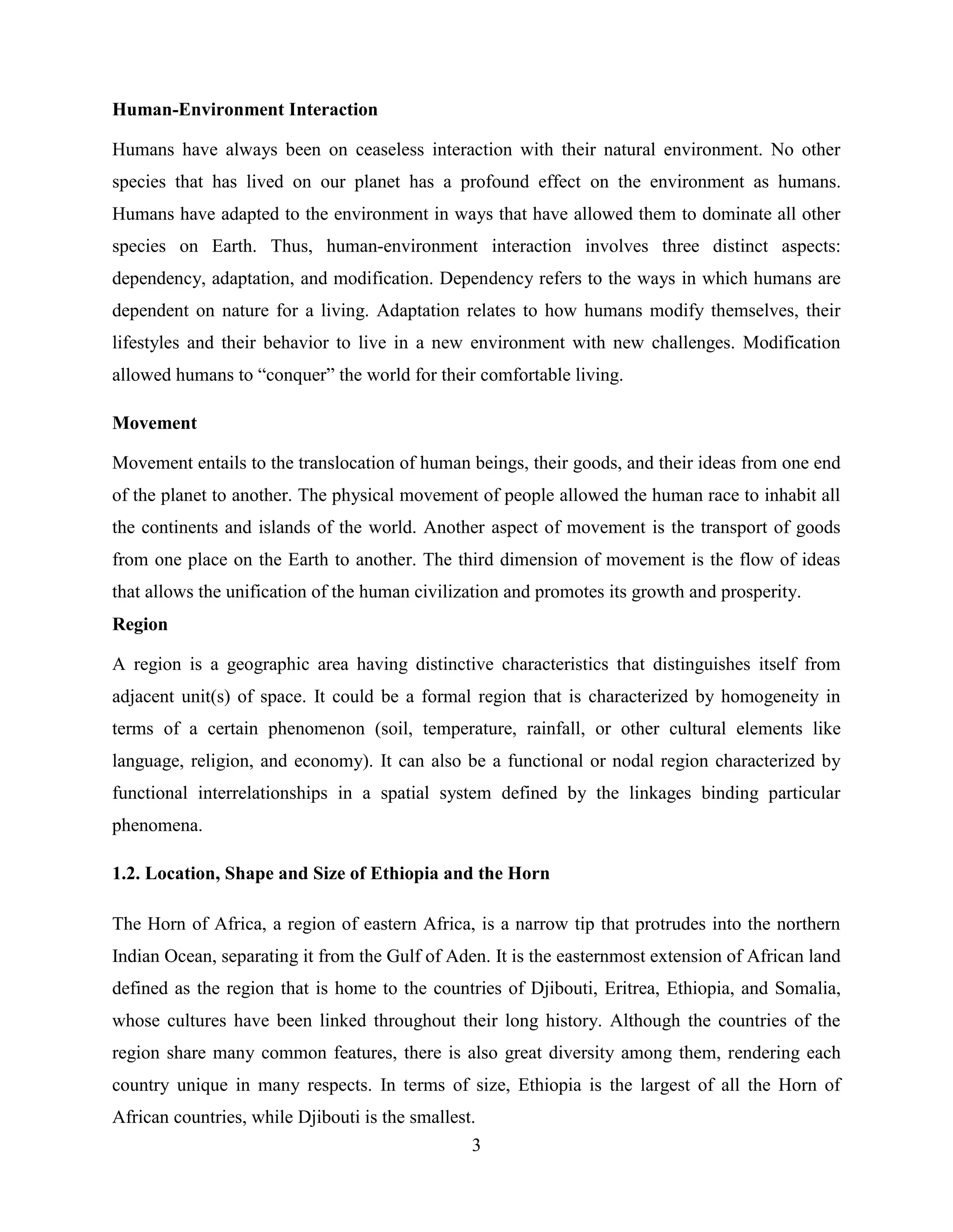 3
Human-Environment Interaction
Humans have always been on ceaseless interaction with their natural environment. No other
species that has lived on our planet has a profound effect on the environment as humans.
Humans have adapted to the environment in ways that have allowed them to dominate all other
species on Earth. Thus, human-environment interaction involves three distinct aspects:
dependency, adaptation, and modification. Dependency refers to the ways in which humans are
dependent on nature for a living. Adaptation relates to how humans modify themselves, their
lifestyles and their behavior to live in a new environment with new challenges. Modification
allowed humans to “conquer” the world for their comfortable living.
Movement
Movement entails to the translocation of human beings, their goods, and their ideas from one end
of the planet to another. The physical movement of people allowed the human race to inhabit all
the continents and islands of the world. Another aspect of movement is the transport of goods
from one place on the Earth to another. The third dimension of movement is the flow of ideas
that allows the unification of the human civilization and promotes its growth and prosperity.
Region
A region is a geographic area having distinctive characteristics that distinguishes itself from
adjacent unit(s) of space. It could be a formal region that is characterized by homogeneity in
terms of a certain phenomenon (soil, temperature, rainfall, or other cultural elements like
language, religion, and economy). It can also be a functional or nodal region characterized by
functional interrelationships in a spatial system defined by the linkages binding particular
phenomena.
1.2. Location, Shape and Size of Ethiopia and the Horn
The Horn of Africa, a region of eastern Africa, is a narrow tip that protrudes into the northern
Indian Ocean, separating it from the Gulf of Aden. It is the easternmost extension of African land
defined as the region that is home to the countries of Djibouti, Eritrea, Ethiopia, and Somalia,
whose cultures have been linked throughout their long history. Although the countries of the
region share many common features, there is also great diversity among them, rendering each
country unique in many respects. In terms of size, Ethiopia is the largest of all the Horn of
African countries, while Djibouti is the smallest.
 