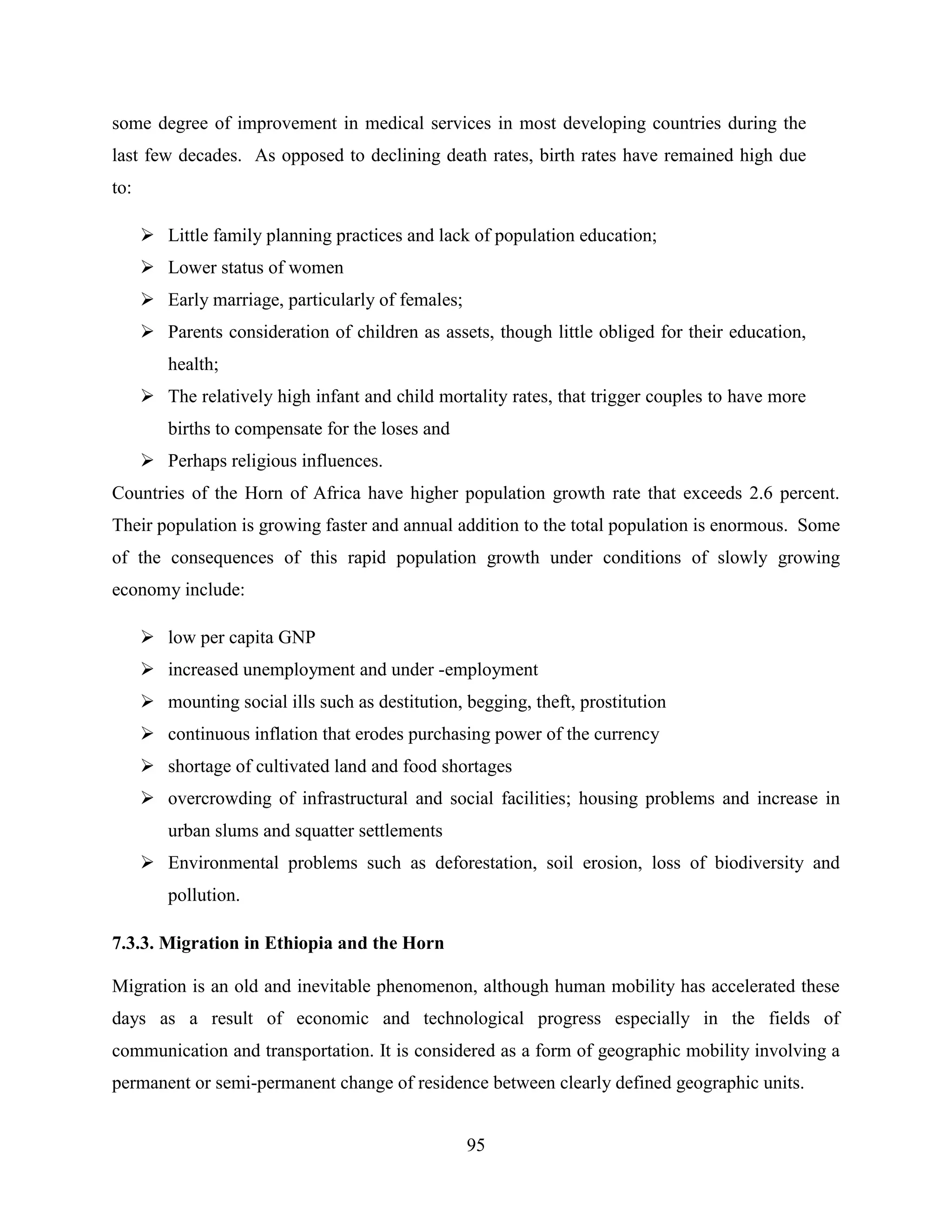95
some degree of improvement in medical services in most developing countries during the
last few decades. As opposed to declining death rates, birth rates have remained high due
to:
 Little family planning practices and lack of population education;
 Lower status of women
 Early marriage, particularly of females;
 Parents consideration of children as assets, though little obliged for their education,
health;
 The relatively high infant and child mortality rates, that trigger couples to have more
births to compensate for the loses and
 Perhaps religious influences.
Countries of the Horn of Africa have higher population growth rate that exceeds 2.6 percent.
Their population is growing faster and annual addition to the total population is enormous. Some
of the consequences of this rapid population growth under conditions of slowly growing
economy include:
 low per capita GNP
 increased unemployment and under -employment
 mounting social ills such as destitution, begging, theft, prostitution
 continuous inflation that erodes purchasing power of the currency
 shortage of cultivated land and food shortages
 overcrowding of infrastructural and social facilities; housing problems and increase in
urban slums and squatter settlements
 Environmental problems such as deforestation, soil erosion, loss of biodiversity and
pollution.
7.3.3. Migration in Ethiopia and the Horn
Migration is an old and inevitable phenomenon, although human mobility has accelerated these
days as a result of economic and technological progress especially in the fields of
communication and transportation. It is considered as a form of geographic mobility involving a
permanent or semi-permanent change of residence between clearly defined geographic units.
 
