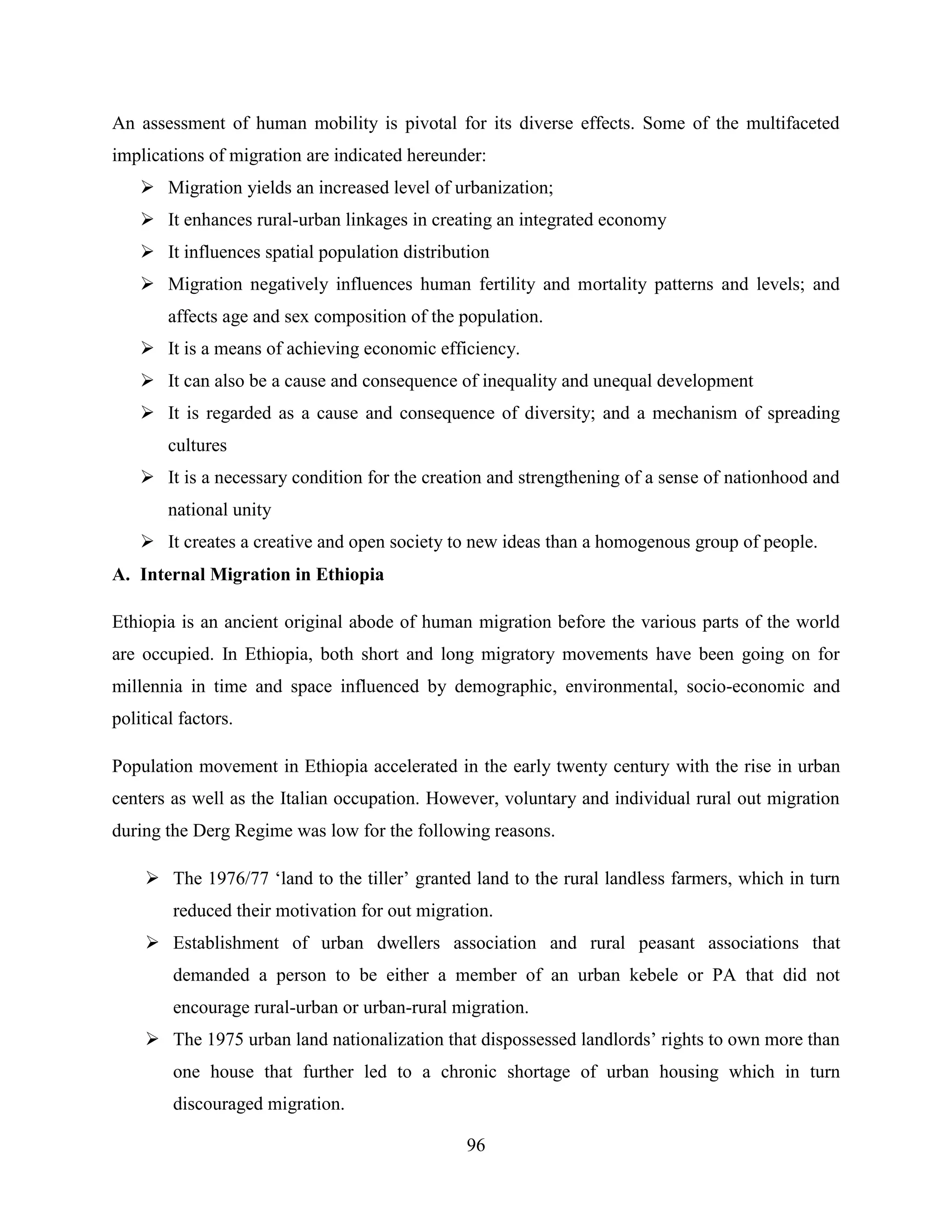 96
An assessment of human mobility is pivotal for its diverse effects. Some of the multifaceted
implications of migration are indicated hereunder:
 Migration yields an increased level of urbanization;
 It enhances rural-urban linkages in creating an integrated economy
 It influences spatial population distribution
 Migration negatively influences human fertility and mortality patterns and levels; and
affects age and sex composition of the population.
 It is a means of achieving economic efficiency.
 It can also be a cause and consequence of inequality and unequal development
 It is regarded as a cause and consequence of diversity; and a mechanism of spreading
cultures
 It is a necessary condition for the creation and strengthening of a sense of nationhood and
national unity
 It creates a creative and open society to new ideas than a homogenous group of people.
A. Internal Migration in Ethiopia
Ethiopia is an ancient original abode of human migration before the various parts of the world
are occupied. In Ethiopia, both short and long migratory movements have been going on for
millennia in time and space influenced by demographic, environmental, socio-economic and
political factors.
Population movement in Ethiopia accelerated in the early twenty century with the rise in urban
centers as well as the Italian occupation. However, voluntary and individual rural out migration
during the Derg Regime was low for the following reasons.
 The 1976/77 „land to the tiller‟ granted land to the rural landless farmers, which in turn
reduced their motivation for out migration.
 Establishment of urban dwellers association and rural peasant associations that
demanded a person to be either a member of an urban kebele or PA that did not
encourage rural-urban or urban-rural migration.
 The 1975 urban land nationalization that dispossessed landlords‟ rights to own more than
one house that further led to a chronic shortage of urban housing which in turn
discouraged migration.
 
