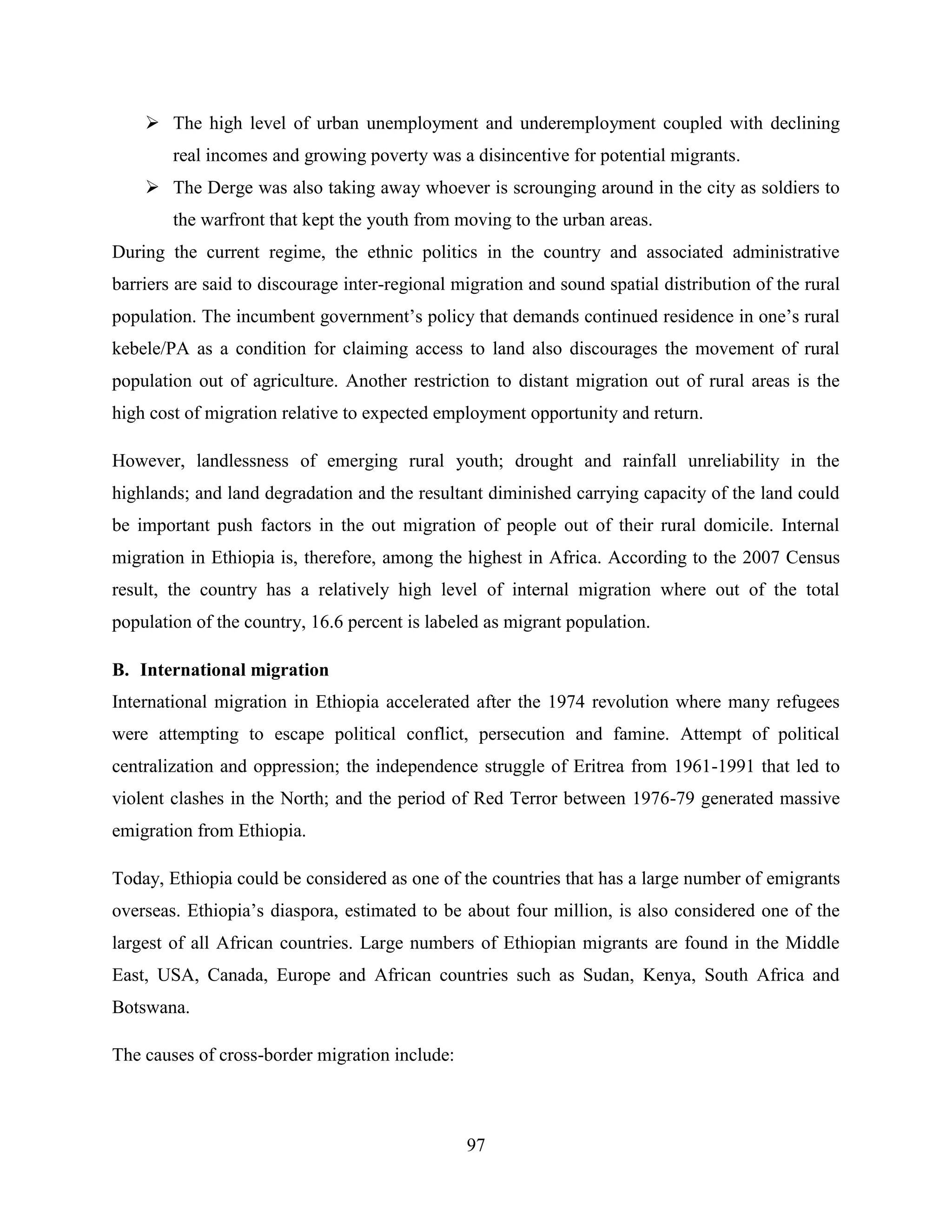 97
 The high level of urban unemployment and underemployment coupled with declining
real incomes and growing poverty was a disincentive for potential migrants.
 The Derge was also taking away whoever is scrounging around in the city as soldiers to
the warfront that kept the youth from moving to the urban areas.
During the current regime, the ethnic politics in the country and associated administrative
barriers are said to discourage inter-regional migration and sound spatial distribution of the rural
population. The incumbent government‟s policy that demands continued residence in one‟s rural
kebele/PA as a condition for claiming access to land also discourages the movement of rural
population out of agriculture. Another restriction to distant migration out of rural areas is the
high cost of migration relative to expected employment opportunity and return.
However, landlessness of emerging rural youth; drought and rainfall unreliability in the
highlands; and land degradation and the resultant diminished carrying capacity of the land could
be important push factors in the out migration of people out of their rural domicile. Internal
migration in Ethiopia is, therefore, among the highest in Africa. According to the 2007 Census
result, the country has a relatively high level of internal migration where out of the total
population of the country, 16.6 percent is labeled as migrant population.
B. International migration
International migration in Ethiopia accelerated after the 1974 revolution where many refugees
were attempting to escape political conflict, persecution and famine. Attempt of political
centralization and oppression; the independence struggle of Eritrea from 1961-1991 that led to
violent clashes in the North; and the period of Red Terror between 1976-79 generated massive
emigration from Ethiopia.
Today, Ethiopia could be considered as one of the countries that has a large number of emigrants
overseas. Ethiopia‟s diaspora, estimated to be about four million, is also considered one of the
largest of all African countries. Large numbers of Ethiopian migrants are found in the Middle
East, USA, Canada, Europe and African countries such as Sudan, Kenya, South Africa and
Botswana.
The causes of cross-border migration include:
 