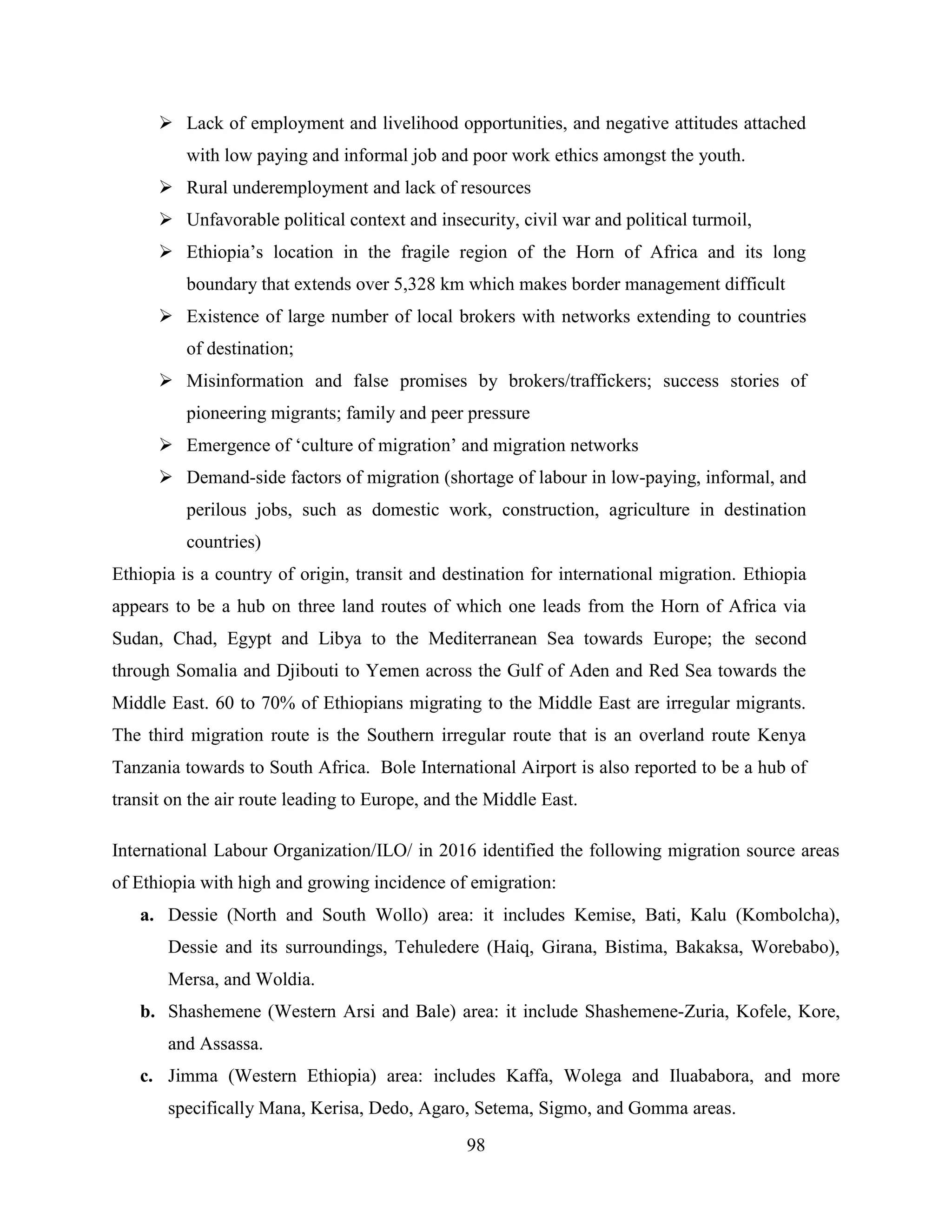 98
 Lack of employment and livelihood opportunities, and negative attitudes attached
with low paying and informal job and poor work ethics amongst the youth.
 Rural underemployment and lack of resources
 Unfavorable political context and insecurity, civil war and political turmoil,
 Ethiopia‟s location in the fragile region of the Horn of Africa and its long
boundary that extends over 5,328 km which makes border management difficult
 Existence of large number of local brokers with networks extending to countries
of destination;
 Misinformation and false promises by brokers/traffickers; success stories of
pioneering migrants; family and peer pressure
 Emergence of „culture of migration‟ and migration networks
 Demand-side factors of migration (shortage of labour in low-paying, informal, and
perilous jobs, such as domestic work, construction, agriculture in destination
countries)
Ethiopia is a country of origin, transit and destination for international migration. Ethiopia
appears to be a hub on three land routes of which one leads from the Horn of Africa via
Sudan, Chad, Egypt and Libya to the Mediterranean Sea towards Europe; the second
through Somalia and Djibouti to Yemen across the Gulf of Aden and Red Sea towards the
Middle East. 60 to 70% of Ethiopians migrating to the Middle East are irregular migrants.
The third migration route is the Southern irregular route that is an overland route Kenya
Tanzania towards to South Africa. Bole International Airport is also reported to be a hub of
transit on the air route leading to Europe, and the Middle East.
International Labour Organization/ILO/ in 2016 identified the following migration source areas
of Ethiopia with high and growing incidence of emigration:
a. Dessie (North and South Wollo) area: it includes Kemise, Bati, Kalu (Kombolcha),
Dessie and its surroundings, Tehuledere (Haiq, Girana, Bistima, Bakaksa, Worebabo),
Mersa, and Woldia.
b. Shashemene (Western Arsi and Bale) area: it include Shashemene-Zuria, Kofele, Kore,
and Assassa.
c. Jimma (Western Ethiopia) area: includes Kaffa, Wolega and Iluababora, and more
specifically Mana, Kerisa, Dedo, Agaro, Setema, Sigmo, and Gomma areas.
 