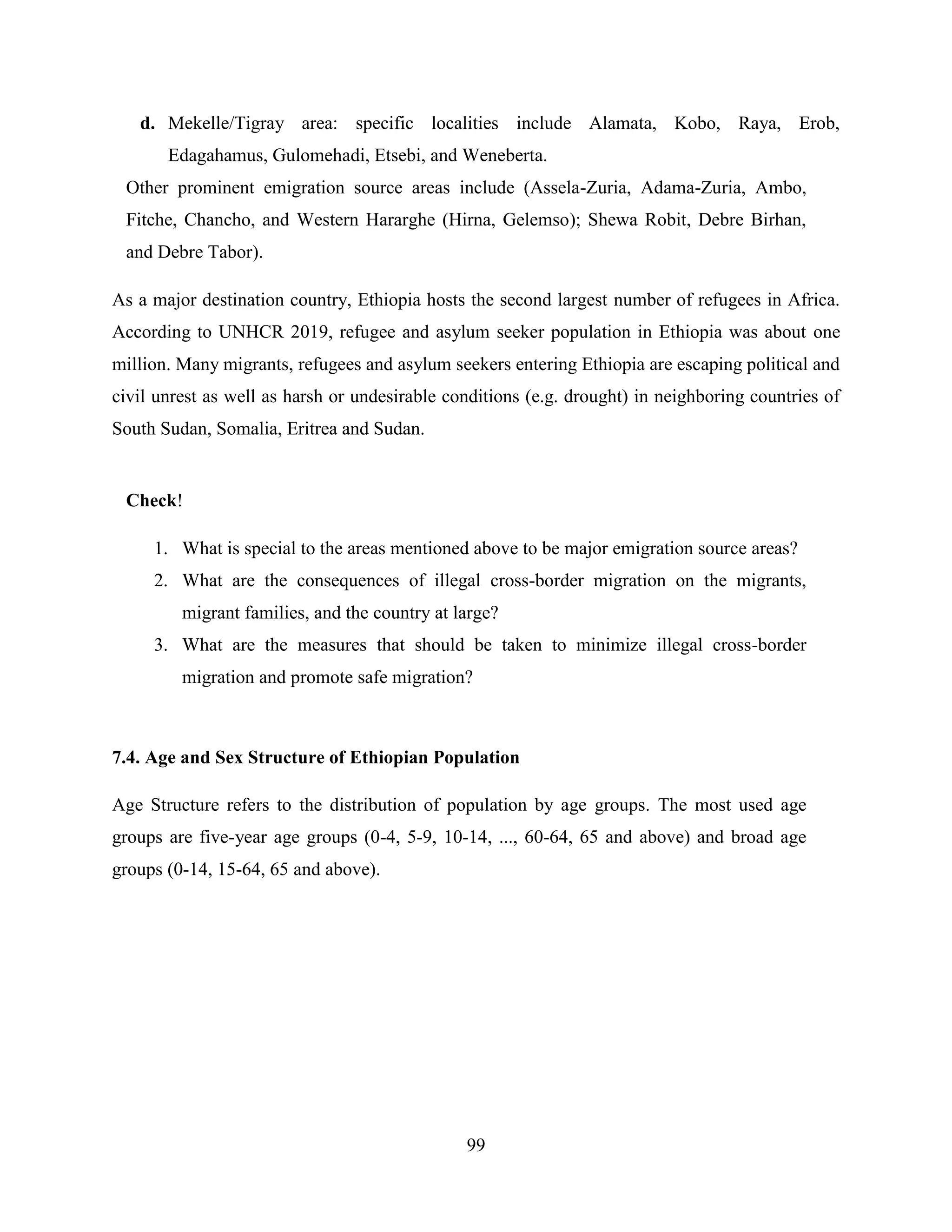 99
d. Mekelle/Tigray area: specific localities include Alamata, Kobo, Raya, Erob,
Edagahamus, Gulomehadi, Etsebi, and Weneberta.
Other prominent emigration source areas include (Assela-Zuria, Adama-Zuria, Ambo,
Fitche, Chancho, and Western Hararghe (Hirna, Gelemso); Shewa Robit, Debre Birhan,
and Debre Tabor).
As a major destination country, Ethiopia hosts the second largest number of refugees in Africa.
According to UNHCR 2019, refugee and asylum seeker population in Ethiopia was about one
million. Many migrants, refugees and asylum seekers entering Ethiopia are escaping political and
civil unrest as well as harsh or undesirable conditions (e.g. drought) in neighboring countries of
South Sudan, Somalia, Eritrea and Sudan.
Check!
1. What is special to the areas mentioned above to be major emigration source areas?
2. What are the consequences of illegal cross-border migration on the migrants,
migrant families, and the country at large?
3. What are the measures that should be taken to minimize illegal cross-border
migration and promote safe migration?
7.4. Age and Sex Structure of Ethiopian Population
Age Structure refers to the distribution of population by age groups. The most used age
groups are five-year age groups (0-4, 5-9, 10-14, ..., 60-64, 65 and above) and broad age
groups (0-14, 15-64, 65 and above).
 