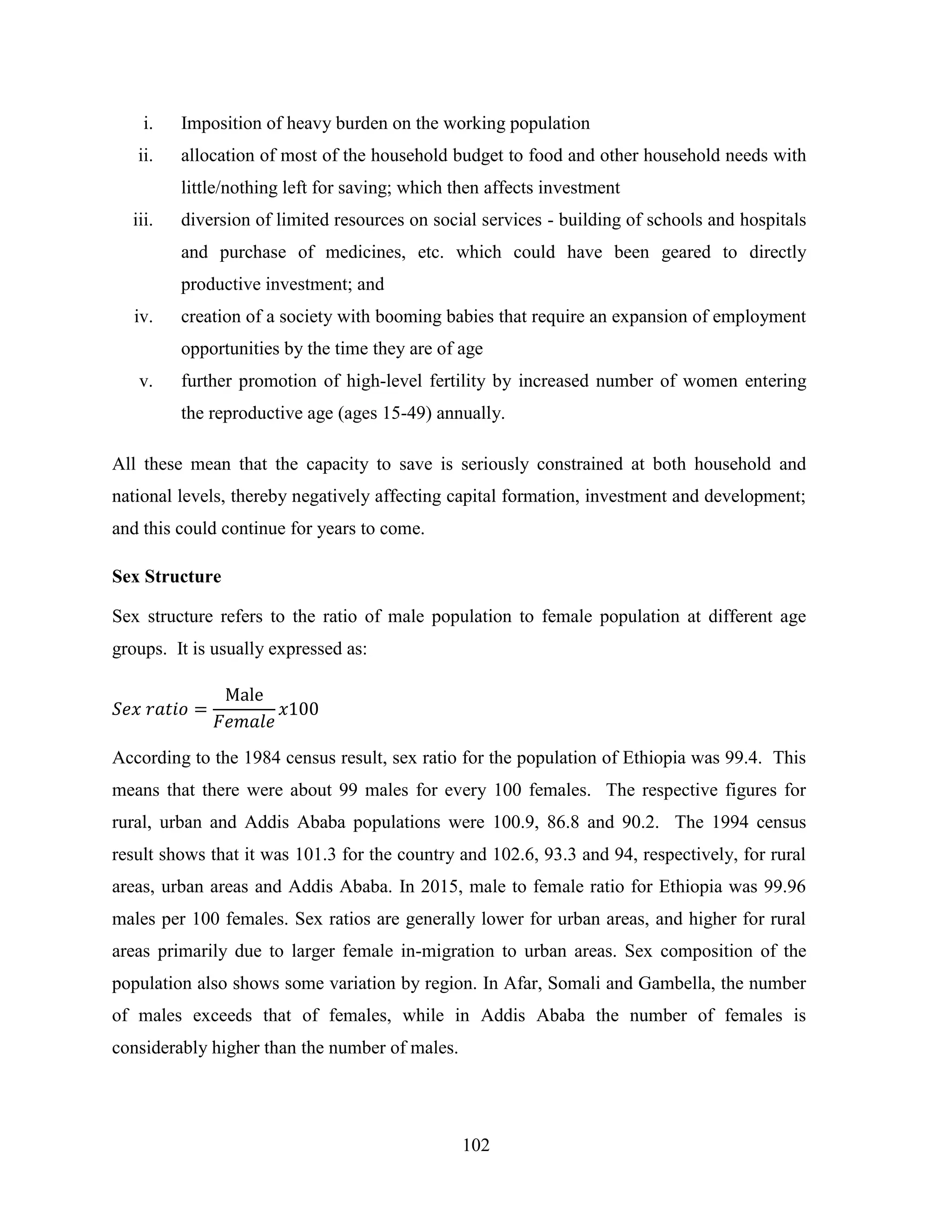 102
i. Imposition of heavy burden on the working population
ii. allocation of most of the household budget to food and other household needs with
little/nothing left for saving; which then affects investment
iii. diversion of limited resources on social services - building of schools and hospitals
and purchase of medicines, etc. which could have been geared to directly
productive investment; and
iv. creation of a society with booming babies that require an expansion of employment
opportunities by the time they are of age
v. further promotion of high-level fertility by increased number of women entering
the reproductive age (ages 15-49) annually.
All these mean that the capacity to save is seriously constrained at both household and
national levels, thereby negatively affecting capital formation, investment and development;
and this could continue for years to come.
Sex Structure
Sex structure refers to the ratio of male population to female population at different age
groups. It is usually expressed as:
According to the 1984 census result, sex ratio for the population of Ethiopia was 99.4. This
means that there were about 99 males for every 100 females. The respective figures for
rural, urban and Addis Ababa populations were 100.9, 86.8 and 90.2. The 1994 census
result shows that it was 101.3 for the country and 102.6, 93.3 and 94, respectively, for rural
areas, urban areas and Addis Ababa. In 2015, male to female ratio for Ethiopia was 99.96
males per 100 females. Sex ratios are generally lower for urban areas, and higher for rural
areas primarily due to larger female in-migration to urban areas. Sex composition of the
population also shows some variation by region. In Afar, Somali and Gambella, the number
of males exceeds that of females, while in Addis Ababa the number of females is
considerably higher than the number of males.
 