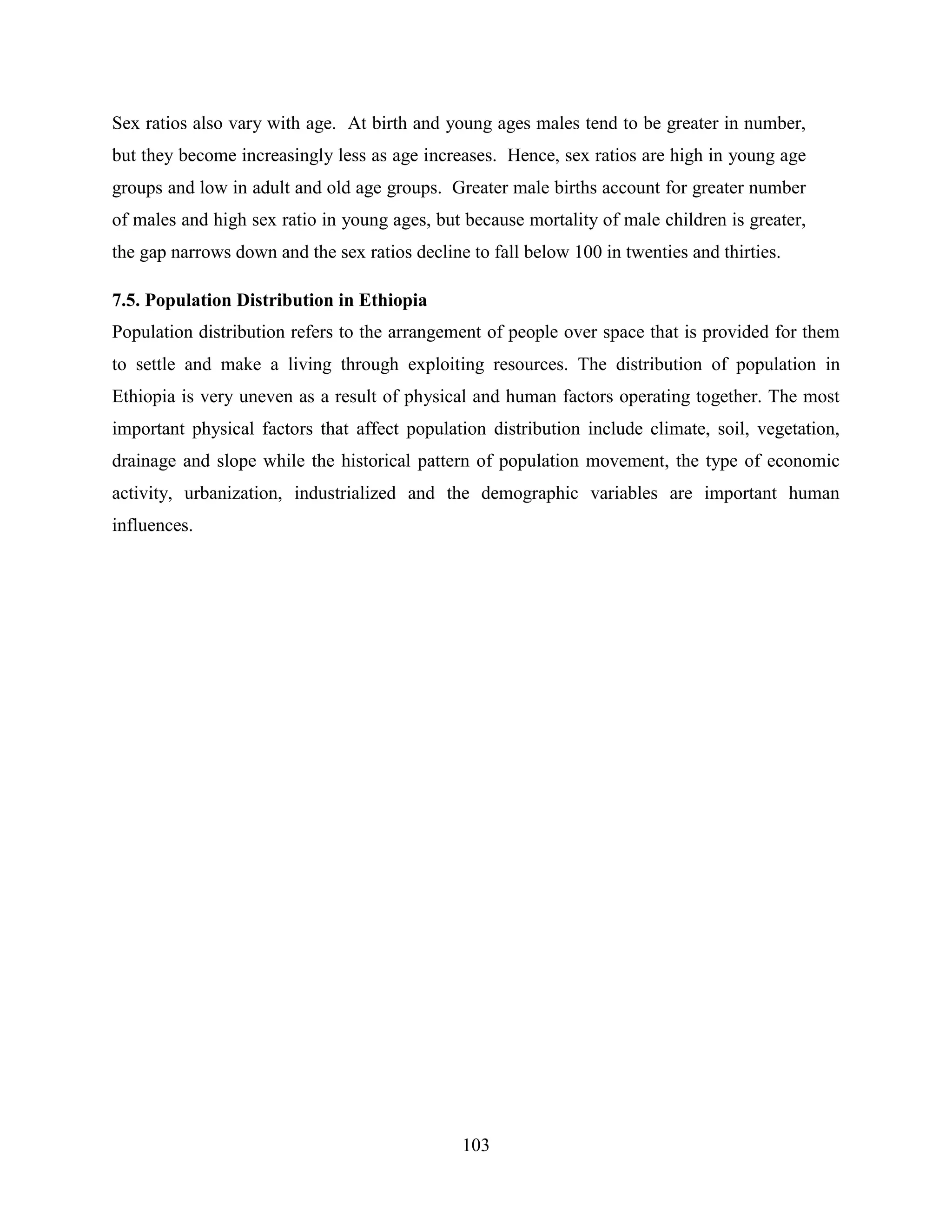 103
Sex ratios also vary with age. At birth and young ages males tend to be greater in number,
but they become increasingly less as age increases. Hence, sex ratios are high in young age
groups and low in adult and old age groups. Greater male births account for greater number
of males and high sex ratio in young ages, but because mortality of male children is greater,
the gap narrows down and the sex ratios decline to fall below 100 in twenties and thirties.
7.5. Population Distribution in Ethiopia
Population distribution refers to the arrangement of people over space that is provided for them
to settle and make a living through exploiting resources. The distribution of population in
Ethiopia is very uneven as a result of physical and human factors operating together. The most
important physical factors that affect population distribution include climate, soil, vegetation,
drainage and slope while the historical pattern of population movement, the type of economic
activity, urbanization, industrialized and the demographic variables are important human
influences.
 