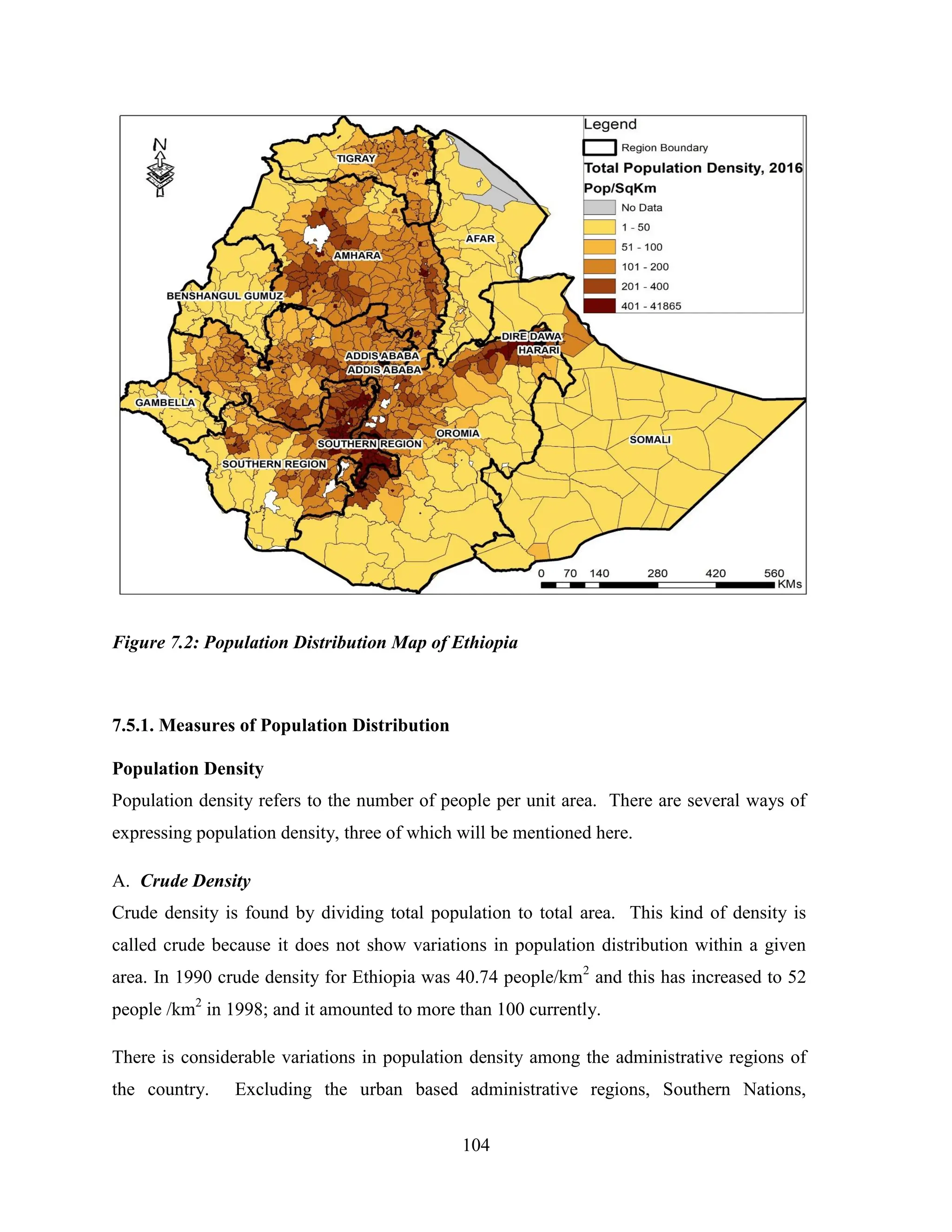 104
Figure 7.2: Population Distribution Map of Ethiopia
7.5.1. Measures of Population Distribution
Population Density
Population density refers to the number of people per unit area. There are several ways of
expressing population density, three of which will be mentioned here.
A. Crude Density
Crude density is found by dividing total population to total area. This kind of density is
called crude because it does not show variations in population distribution within a given
area. In 1990 crude density for Ethiopia was 40.74 people/km2
and this has increased to 52
people /km2
in 1998; and it amounted to more than 100 currently.
There is considerable variations in population density among the administrative regions of
the country. Excluding the urban based administrative regions, Southern Nations,
 
