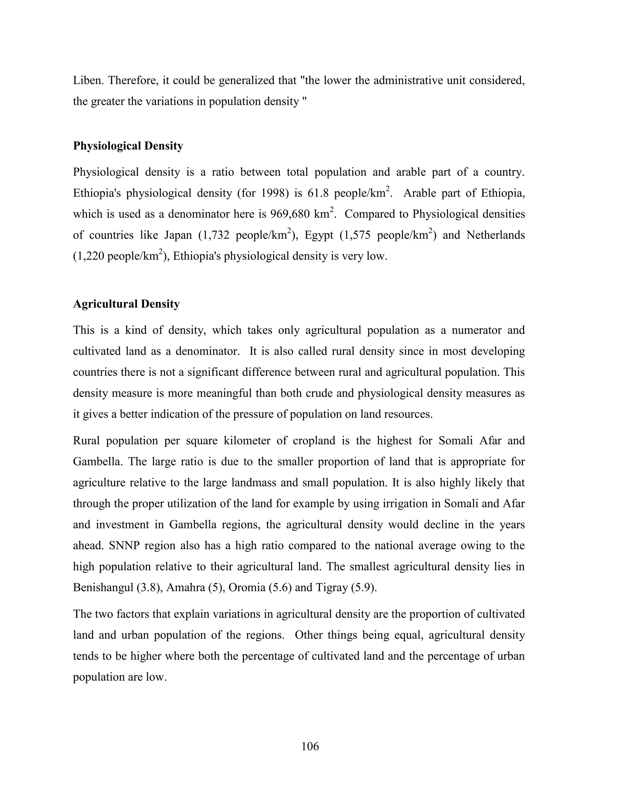 106
Liben. Therefore, it could be generalized that "the lower the administrative unit considered,
the greater the variations in population density "
Physiological Density
Physiological density is a ratio between total population and arable part of a country.
Ethiopia's physiological density (for 1998) is 61.8 people/km2
. Arable part of Ethiopia,
which is used as a denominator here is 969,680 km2
. Compared to Physiological densities
of countries like Japan (1,732 people/km2
), Egypt (1,575 people/km2
) and Netherlands
(1,220 people/km2
), Ethiopia's physiological density is very low.
Agricultural Density
This is a kind of density, which takes only agricultural population as a numerator and
cultivated land as a denominator. It is also called rural density since in most developing
countries there is not a significant difference between rural and agricultural population. This
density measure is more meaningful than both crude and physiological density measures as
it gives a better indication of the pressure of population on land resources.
Rural population per square kilometer of cropland is the highest for Somali Afar and
Gambella. The large ratio is due to the smaller proportion of land that is appropriate for
agriculture relative to the large landmass and small population. It is also highly likely that
through the proper utilization of the land for example by using irrigation in Somali and Afar
and investment in Gambella regions, the agricultural density would decline in the years
ahead. SNNP region also has a high ratio compared to the national average owing to the
high population relative to their agricultural land. The smallest agricultural density lies in
Benishangul (3.8), Amahra (5), Oromia (5.6) and Tigray (5.9).
The two factors that explain variations in agricultural density are the proportion of cultivated
land and urban population of the regions. Other things being equal, agricultural density
tends to be higher where both the percentage of cultivated land and the percentage of urban
population are low.
 