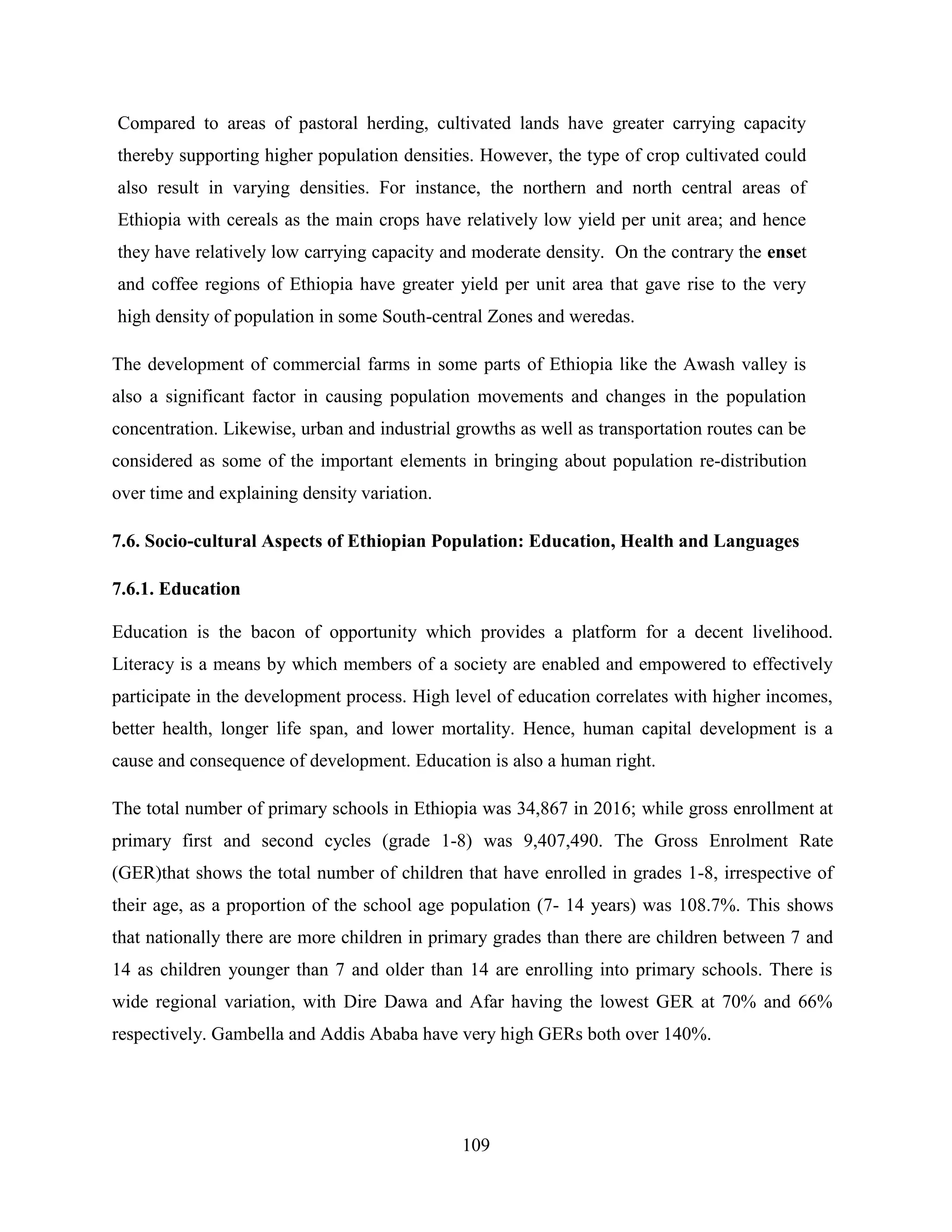 109
Compared to areas of pastoral herding, cultivated lands have greater carrying capacity
thereby supporting higher population densities. However, the type of crop cultivated could
also result in varying densities. For instance, the northern and north central areas of
Ethiopia with cereals as the main crops have relatively low yield per unit area; and hence
they have relatively low carrying capacity and moderate density. On the contrary the enset
and coffee regions of Ethiopia have greater yield per unit area that gave rise to the very
high density of population in some South-central Zones and weredas.
The development of commercial farms in some parts of Ethiopia like the Awash valley is
also a significant factor in causing population movements and changes in the population
concentration. Likewise, urban and industrial growths as well as transportation routes can be
considered as some of the important elements in bringing about population re-distribution
over time and explaining density variation.
7.6. Socio-cultural Aspects of Ethiopian Population: Education, Health and Languages
7.6.1. Education
Education is the bacon of opportunity which provides a platform for a decent livelihood.
Literacy is a means by which members of a society are enabled and empowered to effectively
participate in the development process. High level of education correlates with higher incomes,
better health, longer life span, and lower mortality. Hence, human capital development is a
cause and consequence of development. Education is also a human right.
The total number of primary schools in Ethiopia was 34,867 in 2016; while gross enrollment at
primary first and second cycles (grade 1-8) was 9,407,490. The Gross Enrolment Rate
(GER)that shows the total number of children that have enrolled in grades 1-8, irrespective of
their age, as a proportion of the school age population (7- 14 years) was 108.7%. This shows
that nationally there are more children in primary grades than there are children between 7 and
14 as children younger than 7 and older than 14 are enrolling into primary schools. There is
wide regional variation, with Dire Dawa and Afar having the lowest GER at 70% and 66%
respectively. Gambella and Addis Ababa have very high GERs both over 140%.
 