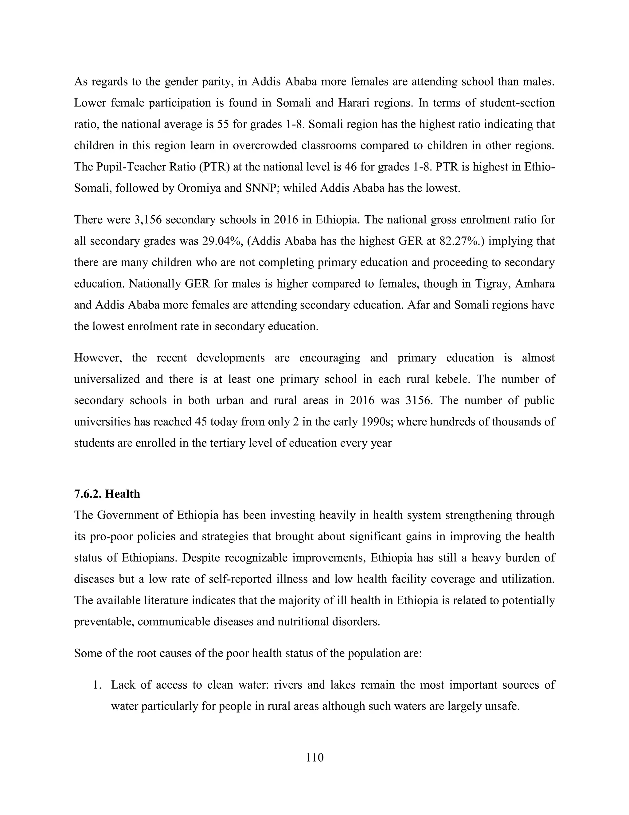 110
As regards to the gender parity, in Addis Ababa more females are attending school than males.
Lower female participation is found in Somali and Harari regions. In terms of student-section
ratio, the national average is 55 for grades 1-8. Somali region has the highest ratio indicating that
children in this region learn in overcrowded classrooms compared to children in other regions.
The Pupil-Teacher Ratio (PTR) at the national level is 46 for grades 1-8. PTR is highest in Ethio-
Somali, followed by Oromiya and SNNP; whiled Addis Ababa has the lowest.
There were 3,156 secondary schools in 2016 in Ethiopia. The national gross enrolment ratio for
all secondary grades was 29.04%, (Addis Ababa has the highest GER at 82.27%.) implying that
there are many children who are not completing primary education and proceeding to secondary
education. Nationally GER for males is higher compared to females, though in Tigray, Amhara
and Addis Ababa more females are attending secondary education. Afar and Somali regions have
the lowest enrolment rate in secondary education.
However, the recent developments are encouraging and primary education is almost
universalized and there is at least one primary school in each rural kebele. The number of
secondary schools in both urban and rural areas in 2016 was 3156. The number of public
universities has reached 45 today from only 2 in the early 1990s; where hundreds of thousands of
students are enrolled in the tertiary level of education every year
7.6.2. Health
The Government of Ethiopia has been investing heavily in health system strengthening through
its pro-poor policies and strategies that brought about significant gains in improving the health
status of Ethiopians. Despite recognizable improvements, Ethiopia has still a heavy burden of
diseases but a low rate of self-reported illness and low health facility coverage and utilization.
The available literature indicates that the majority of ill health in Ethiopia is related to potentially
preventable, communicable diseases and nutritional disorders.
Some of the root causes of the poor health status of the population are:
1. Lack of access to clean water: rivers and lakes remain the most important sources of
water particularly for people in rural areas although such waters are largely unsafe.
 